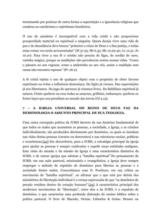 terminando por praticar de outra forma a superstição e a ignorância religiosa que
condena no catolicismo e espiritismo brasileiros.
O uso de amuletos é incompatível com a vida cristã e não proporciona
prosperidade material ou espiritual a ninguém. Quem deseja viver uma vida de
paz e de abundância deve buscar “primeiro o reino de Deus e a Sua justiça, e todas
estas coisas vos serão acrescentadas” (Sl 37.25; Mt 6.33; Mc 10.29-30; Lc 12.31; Jo
10.10). Para viver a sua fé o cristão não precisa de figas, de cordão de ouro,
varinha mágica, porque as maldições não prevalecem contra nossas vidas. “Como
o pássaro no seu vaguear, como a andorinha no seu vôo, assim a maldição sem
causa não encontra repouso” (Pv 26.2).
A fé cristã rejeita o uso de qualquer objeto com o propósito de obter favores
espirituais ou evitar a influência demoníaca. Do Egito já viemos. Das superstições
já nos libertamos. Do jugo do opressor já estamos livres. Da Babilônia espiritual já
saímos. Cristo quebrou na cruz todas as amarras, grilhões, embaraços; quebrou os
fortes laços que nos prendiam ao mundo das trevas (Gl 3.13).
7 – A IGREJA UNIVERSAL DO REINO DE DEUS FAZ DA
DEMONOLOGIA O ASSUNTO PRINCIPAL DE SUA TEOLOGIA.
Uma outra corrupção prática da IURD decorre da sua doutrina fundamental de
que todos os males que acometem as pessoas, a sociedade, a Igreja, e os cristãos
individualmente, são produzidos diretamente por demônios, os quais se instalam
nas vidas destas pessoas (crentes ou descrentes) e nas estruturas sociais, políticas
e econômicas.[22] Em decorrência, para a IURD, a estratégia principal da Igreja
para ajudar as pessoas é sempre confrontar e expelir essas entidades malignas.
Esta visão do mundo e da missão da Igreja é uma característica distintiva da
IURD, e de outras igrejas que adotam a “batalha espiritual”.No pensamento da
IURD, em sua ação pastoral, missionária e evangelística, a Igreja deve sempre
empregar o método de expulsão de demônios para libertar as pessoas e a
sociedade destes males. Concordamos com D. Powlison, em sua crítica ao
movimento de “batalha espiritual”, ao afirmar que o que está por detrás dos
ministérios de libertação individual é a crença equivocada de que “os demônios do
pecado residem dentro do coração humano”.[23] A característica principal dos
modernos movimentos de “libertação”, entre eles a da IURD, é a expulsão de
demônios, o que caracteriza uma profunda distorção do ensino bíblico sobre a
prática pastoral. O livro de Macedo, Orixás, Caboclos & Guias: Deuses ou
 