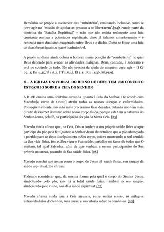 Demônios se propõe a esclarecer este “ministério”, ensinando inclusive, como se
deve agir na “missão de ajudar as pessoas a se libertarem”.[24]Grande parte da
doutrina da “Batalha Espiritual” – não que não exista realmente uma luta
constante contras a potestades espirituais, disso já falamos anteriormente – é
centrada num dualismo exagerado entre Deus e o diabo. Como se fosse uma luta
de duas forças iguais, o que é inadmissível.
A práxis iurdiana ainda coloca o homem numa posição de “combatente” no qual
Deus depende para vencer as atividades malignas. Deus, contudo, é soberano e
está no controle de tudo. Ele não precisa da ajuda de ninguém para agir – (I Cr
29:11; Dn 4:35; Sl 115:3; I Tm 6:15; Ef 1:11; Rm 11:36; Sl 39:9).
8 – A IGREJA UNIVERSAL DO REINO DE DEUS TEM UM CONCEITO
ESTRANHO SOBRE A CEIA DO SENHOR
A IURD ensina uma doutrina estranha quanto à Ceia do Senhor. De acordo com
Macedo:[a carne de Cristo] atraiu todas as nossas doenças e enfermidades.
Conseqüentemente, nós não mais precisamos ficar doentes. Satanás não tem mais
direito de exercer domínio sobre nosso corpo físico, porque este tem a natureza do
Senhor Jesus, pela fé, na participação do pão da Santa Ceia. [25]
Macedo ainda afirma que, na Ceia, Cristo confere a sua própria saúde física ao que
participa do pão pela fé: Quando o Senhor Jesus determinou que o pão abençoado
e partido para os Seus discípulos era o Seu corpo, estava mostrando o real sentido
da Sua vida física, isto é, Seu vigor e Sua saúde, partidos em favor de todos que O
aceitam, tal qual Salvador, afim de que venham a serem participantes de Sua
própria natureza, gozando de Sua saúde física. [26]
Macedo conclui que assim como o corpo de Jesus dá saúde física, seu sangue dá
saúde espiritual. Ele afirma:
Podemos considerar que, da mesma forma pela qual o corpo do Senhor Jesus,
simbolizado pelo pão, nos dá a total saúde física, também o seu sangue,
simbolizado pelo vinho, nos dá a saúde espiritual. [27]
Macedo afirma ainda que a Ceia anuncia, entre outras coisas, os milagres
extraordinários do Senhor, suas curas, e sua vitória sobre os demônios. [28]
 