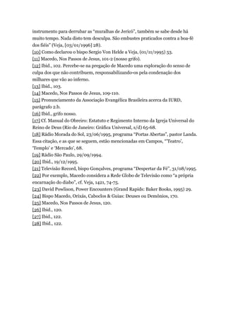 instrumento para derrubar as “muralhas de Jericó”, também se sabe desde há
muito tempo. Nada disto tem desculpa. São embustes praticados contra a boa-fé
dos fiéis” (Veja, [03/01/1996] 28).
[10] Como declarou o bispo Sergio Von Helde a Veja, (01/11/1995) 53.
[11] Macedo, Nos Passos de Jesus, 101-2 (nosso grifo).
[12] Ibid., 102. Percebe-se na pregação de Macedo uma exploração do senso de
culpa dos que não contribuem, responsabilizando-os pela condenação dos
milhares que vão ao inferno.
[13] Ibid., 103.
[14] Macedo, Nos Passos de Jesus, 109-110.
[15] Pronunciamento da Associação Evangélica Brasileira acerca da IURD,
parágrafo 2.b.
[16] Ibid., grifo nosso.
[17] Cf. Manual do Obreiro: Estatuto e Regimento Interno da Igreja Universal do
Reino de Deus (Rio de Janeiro: Gráfica Universal, s/d) 65-68.
[18] Rádio Morada do Sol, 23/06/1995, programa “Portas Abertas”, pastor Landa.
Essa citação, e as que se seguem, estão mencionadas em Campos, “’Teatro’,
‘Templo’ e ‘Mercado’, 68.
[19] Rádio São Paulo, 29/09/1994.
[20] Ibid., 19/12/1995.
[21] Televisão Record, bispo Gonçalves, programa “Despertar da Fé”, 31/08/1995.
[22] Por exemplo, Macedo considera a Rede Globo de Televisão como “a própria
encarnação do diabo”, cf. Veja, 1421, 74-75.
[23] David Powlison, Power Encounters (Grand Rapids: Baker Books, 1995) 29.
[24] Bispo Macedo, Orixás, Caboclos & Guias: Deuses ou Demônios, 170.
[25] Macedo, Nos Passos de Jesus, 120.
[26] Ibid., 120.
[27] Ibid., 122.
[28] Ibid., 122.
 
