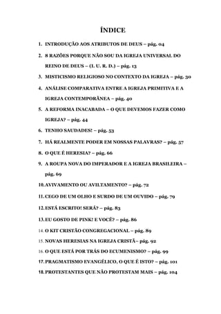 ÍNDICE
1. INTRODUÇÃO AOS ATRIBUTOS DE DEUS – pág. 04
2. 8 RAZÕES PORQUE NÃO SOU DA IGREJA UNIVERSAL DO
REINO DE DEUS – (I. U. R. D.) – pág. 13
3. MISTICISMO RELIGIOSO NO CONTEXTO DA IGREJA – pág. 30
4. ANÁLISE COMPARATIVA ENTRE A IGREJA PRIMITIVA E A
IGREJA CONTEMPORÃNEA – pág. 40
5. A REFORMA INACABADA – O QUE DEVEMOS FAZER COMO
IGREJA? – pág. 44
6. TENHO SAUDADES! – pág. 53
7. HÁ REALMENTE PODER EM NOSSAS PALAVRAS? – pág. 57
8. O QUE É HERESIA? – pág. 66
9. A ROUPA NOVA DO IMPERADOR E A IGREJA BRASILEIRA –
pág. 69
10.AVIVAMENTO OU AVILTAMENTO? – pág. 72
11.CEGO DE UM OLHO E SURDO DE UM OUVIDO – pág. 79
12.ESTÁ ESCRITO! SERÁ? – pág. 83
13.EU GOSTO DE PINK! E VOCÊ? – pág. 86
14. O KIT CRISTÃO CONGREGACIONAL – pág. 89
15. NOVAS HERESIAS NA IGREJA CRISTÃ– pág. 92
16. O QUE ESTÁ POR TRÁS DO ECUMENISMO? – pág. 99
17.PRAGMATISMO EVANGÉLICO, O QUE É ISTO? – pág. 101
18.PROTESTANTES QUE NÃO PROTESTAM MAIS – pág. 104
 