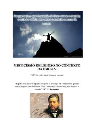 MISTICISMO RELIGIOSO NO CONTEXTO
DA IGREJA
TEXTO: 1João 4.1-6; Jeremias 23.9-33.
“A apatia está por toda à parte. Ninguém se preocupa em verificar se o que está
sendo pregado é verdadeiro ou falso. Um sermão é um sermão, não importa o
assunto”. – C. H. Spurgeon.
 