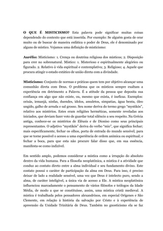 O QUE É MISTICISMO? Esta palavra pode significar muitas coisas
dependendo do contexto que está inserida. Por exemplo: Se alguém gosta de orar
muito ou de buscar de maneira enfática o poder de Deus, ele é denominado por
alguns de místico. Vejamos uma definição de misticismo:
Aurélio: Misticismo: 1. Crença ou doutrina religiosa dos místicos; 2. Disposição
para crer no sobrenatural. Místico: 1. Misterioso e espiritualmente alegórico ou
figurado. 2. Relativo à vida espiritual e contemplativa; 3. Religioso; 4. Aquele que
procura atingir o estado extático de união direta com a divindade.
Misticismo: Conjunto de normas e práticas quem tem por objetivo alcançar uma
comunhão direta com Deus. O problema que os místicos sempre exaltam a
experiência em detrimento a Palavra. É a atitude da pessoa que deposita sua
confiança em algo que não existe, ou, mesmo que exista, é ineficaz. Exemplos:
orixás, iemanjá, ninfas, duendes, ídolos, amuletos, simpatias, água benta, óleo
ungido, galho de arruda e sal grosso. Seu nome deriva do termo grego “mystikós”,
relativo aos mistérios. Estes eram religiões herméticas, somente reveladas aos
iniciados, que deviam fazer voto de guardar total silêncio a seu respeito. Na Grécia
antiga, conhece-se os mistérios de Elêusis e de Dioniso como seus principais
representantes. O adjetivo “mystikós” deriva do verbo “mio”, que significa fechar;
mais especificamente, fechar os olhos, porta de entrada do mundo sensível, para
que se torne possível o acesso a uma experiência de ordem anímica ou espiritual; e
fechar a boca, para que esta não procure falar disso que, em sua essência,
manifesta-se como indizível.
Em sentido amplo, podemos considerar a mística como a irrupção do absoluto
dentro da vida humana. Para a filosofia neoplatônica, a mística é a atividade que
conduz ao contato direto entre a alma individual e seu fundamento divino. Este
contato possui o caráter de participação da alma em Deus. Para isso, é preciso
deixar de lado a realidade sensível, uma vez que Deus é intelecto puro, sendo a
alma, de caráter inteligível, a única via de acesso a Ele. A mística neoplatônica
influenciou marcadamente o pensamento de vários filósofos e teólogos da Idade
Média, de modo a que se constituísse, assim, uma mística cristã medieval. A
mística é trabalhada pelos pensadores alexandrinos, em especial Orígenes e São
Clemente, em relação à história da salvação por Cristo e à experiência de
apreensão da Unidade Trinitária de Deus. Também no gnosticismo ela se faz
 