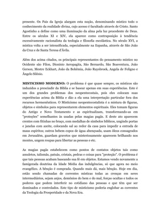 presente. Os Pais da Igreja alargam esta noção, denominando místico todo o
conhecimento da realidade divina, cujo acesso é facultado através de Cristo. Santo
Agostinho a define como uma iluminação da alma pela luz procedente de Deus.
Entre os séculos XI e XIV, ela aparece como contraposição à tendência
excessivamente racionalista da teologia e filosofia escolástica. No século XVI, a
mística volta a ser intensificada, especialmente na Espanha, através de São João
da Cruz e de Santa Teresa d’Ávila.
Além dos acima citados, os principais representantes do pensamento místico no
Ocidente são Fílon, Dionísio Aeropagita, São Bernardo, São Boaventura, João
Gerson, Mestre Eckhart, João da Bohêmia, João Ruysbroek, Angela de Foligno e
Ângelo Silésio.
MISTICISMO MODERNO: O problema é que quase sempre, os místicos são
induzidos a prescindir da Bíblia e se basear apenas em suas experiências. Este é
um dos grandes problemas dos neopentecostais, pois eles colocam suas
experiências acima da Bíblia e dão a ela uma interpretação particular fora dos
recursos hermenêuticos. O Misticismo neopentecostalista é a mistura de figuras,
objetos e símbolos para representarem elementos espirituais. Eles tomam figuras
do Antigo e Novo Testamento e as espiritualizam, transformando-as em
"proteções" semelhantes às usadas pelas magias pagãs. E deste ato aparecem
crentes com fitinhas no braço, com medalhas de símbolos bíblicos, ungindo portas
e janelas com azeite, colocando sal ao redor da casa para impedir a entrada de
maus espíritos; outros bebem copos de água abençoada, usam óleos consagrados
em Jerusalém, guardam gravetos que misteriosamente aparecem brilhando nos
montes, ungem roupas para libertar as pessoas e etc.
As magias pagãs estabelecem como pontos de contatos objetos tais como
amuletos, talismãs, patuás, cristais, pedras e coisas para "proteção". O problema é
que tais pessoas acabam baseando sua fé em objetos. Estamos vendo novamente a
famigerada doutrina da Idade Média das indulgências, só que agora no meio
evangélico. A bênção é comprada. Quando mais dá, mais bênção. Hoje em dia,
estão sendo chamadas de correntes místicas todas as crenças em seres
intermediários, sejam anjos, demônios do bem e do mal, forças ocultas e todos os
poderes que podem interferir no cotidiano das pessoas e que têm que ser
dominados e controlados. Este tipo de misticismo poderia englobar as correntes
da Teologia da Prosperidade e da Nova Era.
 