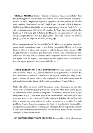 · ORAÇÃO MÍSTICA: Soares - "Nunca ore dizendo; Faça a tua vontade". Paul
(David) Yonggi Cho: especificando seus pedidos sobre a escrivaninha, bicicleta e a
cadeira de rodas. “Depois que aprendi a especificar os meus pedidos, eu não tive
mais medo de Deus errar na entrega". Veja Sl 94.10; Is 29.16 e Mt 6.8. Resposta
Bíblica. O pedido de Moisés (Dt 3.23-27), o espinho na carne de Paulo (2Co 12.7-
10) e o próprio Jesus (Mt 26.39). O conselho de Tiago (4.13-16) A galeria dos
heróis da fé (Hb 11.32-40). A Falácia do "Há poder em suas palavras" (até para
criar) Exemplos bíblicos: Jacó (Gn 42.36); Davi (1Sm 27.1); os jovens na fornalha
(Dn 3.17,18) e o pai do jovem lunático (Mc 9.23,24).
Usam palavras mágicas, é o “abracadabra” da fé. Não é preciso pedir e sim exigir.
Jesus não só nos ensinou a orar: ... seja feita a tua vontade (Mt 6:9 e 10), como
também pôs em prática o que ensinou: ... todavia, faça-se a tua vontade ... (Mt
26.42). Pronunciar uma frase por deliberação própria e dar a entender que está
autorizado por Deus, sem, na verdade, estar, é enganar o rebanho do Senhor. Deus
não opera onde há engano; não compactua com enganadores e não terá por
inocente aquele que tomar seu nome em vão (Êx 20.7).
· HINOS ESTRANHOS E SEM CONTEÚDO: Devemos oferecer a Deus um
culto racional – Rm 12.1-2. A música está sendo usada para animar os crentes. Há
um triunfalismo exarcebado. A verdadeira adoração é voltada para Deus, nunca
para o homem. O louvor místico não é adoração a Deus, mas instrumento de
psicologia humanística. Quase não há hinos que exaltem a Pessoa de Deus.
Onde está a Cruz em nosso meio? Os grandes temas e mensagens de hoje são:
“Você pode!”; “Você tem poder!”; “Você faz e acontece!” Além disso, você é que diz
se pode liberar, soltar, prender e conquistar. É o homem, mediante fé na fé, que
obriga Deus a agir. O sangue de Jesus virou uma confissão positiva-mágica, para
ser usada antes de um tá amarrado! Assim, o sangue de Cristo não purifica mais
todo o pecado, mas virou palavra de ordem para amarrar o pecador. O grande
problema é que o fogo divino depende de Deus e o fogo humano é produzido a
qualquer hora, circunstância e empolgação. “Emoções fortes despertadas durante
o culto não constituem necessariamente uma evidência de que houve verdadeira
adoração” – John MacArthur Jr.
· OS CRENTES NÃO PODEM ADOECER: Os pregadores da fé afirmam que
 