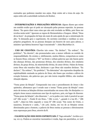 ensinados que podemos mandar nos anjos. Hoje existe até a troca do anjo. Os
anjos estão sob a autoridade exclusiva do Senhor.
· INTERPRETAÇÕES E PREGAÇÕES MÍSTICAS: Alguns dizem que existe
um sentido oculto que só pode ser alcançado pelas pessoas especiais. As pessoas
dizem: “Eu quero dizer uma coisa que não está revelada na Bíblia, pois Deus me
revelou nesta noite”. Ignoram as regras de Hermenêutica e Exegese. Afinal, “Deus
dá na hora”. As pregações de hoje são mais de auto-ajuda do que a ministração do
alto. “A demanda gera o suprimento. Os ouvintes convidam e moldam os seus
próprios pregadores. Se as pessoas desejam um bezerro de ouro para adorar, o
ministro ‘que fabrica bezerros’ logo é encontrado” – John MacArthur Jr.
· USO DE CHAVÕES: Chavões tais como: “Eu declaro”, “Eu ordeno”, “Eu
profetizo”, "Eu decreto", são pronunciados sem a menor reflexão ou sentido de
responsabilidade. Os crentes e, infelizmente, muitos líderes, comportam-se como
se fossem Deus; colocam o "EU" na frente e soltam palavras que não fazem parte
das alianças divinas, das promessas divinas, dos oráculos divinos, dos estatutos
divinos, da graça divina, da misericórdia divina, do amor divino. Falam da forma
como Deus não mandou falar, declaram o que Deus não mandou declarar. “Eu
declaro”, “Eu ordeno”, “Eu profetizo”, "Eu determino" são expressões despidas da
espiritualidade ensinada na palavra de Deus; são frases que revelam a altivez do
coração humano, são palavras que, por não terem respaldo bíblico, não mudam
situação alguma.
“Toma posse da bênção”. Comparando isso com o procedimento de Jesus e dos
apóstolos, afirmamos que é errado usar o termo "Toma posse da bênção" como
meio de termos as bênçãos divinas concretizadas em nossa vida. Os discípulos e o
próprio Jesus nunca cometeram esse tipo de equívoco, pois, em lugar de dizerem:
"Toma posse da bênção”, eles disseram: “...se tu podes crer; tudo é possível ao que
crê” (Mc 9.23); “...Tende fé em Deus...” (Mc 11.22), “...grande é a tua fé!...” (Mt
9.28) “...Seja-vos feito segundo a vossa fé” (Mt 9:23); “Em nome de Cristo, o
nazareno, levanta-te e anda...” (At 3:6). Assim, em vez de as bênçãos serem
direcionadas para o homem, a palavra de Deus ensina as pessoas a direcionarem
suas esperanças para Deus, através da fé.
· FALSIFICAÇÃO DOS DONS ESPIRITUAIS: É “fogo estranho”. Levítico 9:1-
24; 10:1-3. Podem-se encontrar incensários à venda, fogo em pacotinhos, se você
 
