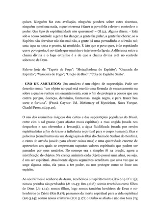 quiser. Ninguém faz esta avaliação, ninguém pondera sobre estes sistemas,
ninguém questiona nada, o que interessa é fazer o povo feliz e deter o controle e o
poder. Que tipo de espiritualidade nós queremos? – Gl 3:3. Alguns dizem: - Está
sob o nosso controle: a gente faz dançar, a gente faz pular, a gente faz chorar, se o
Espírito não derrubar não faz mal não, a gente dá uma pernadinha e o irmão cai;
uma tapa na testa e pronto, tá resolvido. É isto que o povo quer, é de espetáculo
que o povo gosta, é novidade que mantém o interesse da Igreja. A diferença entre a
chama divina e o fogo estranho é a de que a chama divina está no controle
soberano de Deus.
Fala-se hoje de “Tapete de Fogo”; “Metralhadora do Espírito”; “Granada do
Espírito”; “Vassoura de Fogo”; “Unção do Riso”; “Cola do Espírito Santo”.
· USO DE AMULETOS: Um amuleto é um objeto de superstição. Pode ser
descrito como: “um objeto no qual está escrito uma fórmula de encantamento ou
sobre a qual se recitou um encantamento, com o fim de proteger a pessoa que usa
contra perigos, doenças, demônios, fantasmas, magia negra, e para trazer boa
sorte e fortuna”. (Frank Gaynor. Ed. Dictionary of Mysticism. Nova Yorque.
Citadel Press. sd.pp.10).
O uso dos elementos mágicos dos cultos e das superstições populares do Brasil,
entre eles o sal grosso (para afastar maus espíritos), a rosa ungida (usada nos
despachos e nas oferendas a Iemanjá), a água fluidificada (usada por credos
espiritualistas a fim de trazer a influência espiritual para o corpo humano), fitas e
pulseiras (semelhantes na sua designação às fitas do chamado Senhor do Bonfim),
o ramo de arruda (usado para afastar coisas más) e uma quantidade enorme de
apetrechos aos quais se emprestam supostos valores espirituais que podem ser
passados por seus usuários. No começo era a simples fé na oração, agora a
mistificação de objetos. Na crença animista cada objeto possui uma alma, ou seja,
é um ser espiritual. Atualmente alguns segmentos acreditam que uma vez que se
unge alguma coisa, ela passa a ter poder, ou nos proteger como se fosse um
espírito.
Ao aceitarmos o senhorio de Jesus, recebemos o Espírito Santo (1Co 6.19 Ef 1.13);
nossos pecados são perdoados (At 10.43; Rm 4.6-8); somos recebidos como filhos
de Deus (Jo 1.12); somos filhos, logo somos também herdeiros de Deus e co-
herdeiros de Cristo (Rm 8.17); passamos da morte espiritual para a vida espiritual
(1Jo 3.14); somos novas criaturas (2Co 5.17); o Diabo se afasta e não nos toca (Tg
 