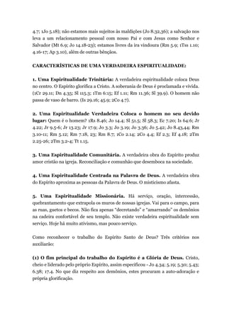 4.7; 1Jo 5.18); não estamos mais sujeitos às maldições (Jo 8.32,36); a salvação nos
leva a um relacionamento pessoal com nosso Pai e com Jesus como Senhor e
Salvador (Mt 6.9; Jo 14.18-23); estamos livres da ira vindoura (Rm 5.9; 1Tss 1.10;
4.16-17; Ap 3.10), além de outras bênçãos.
CARACTERÍSTICAS DE UMA VERDADEIRA ESPIRITUALIDADE:
1. Uma Espiritualidade Trinitária: A verdadeira espiritualidade coloca Deus
no centro. O Espírito glorifica a Cristo. A soberania de Deus é proclamada e vivida.
(1Cr 29.11; Dn 4.35; Sl 115.3; 1Tm 6:15; Ef 1.11; Rm 11.36; Sl 39.9). O homem não
passa de vaso de barro. (Is 29.16; 45.9; 2Co 4.7).
2. Uma Espiritualidade Verdadeira Coloca o homem no seu devido
lugar: Quem é o homem? 1Rs 8.46; Jo 14.4; Sl 51.5; Sl 58.3; Ec 7.20; Is 64:6; Jr
4.22; Jr 9.5-6; Jr 13.23; Jr 17.9; Jo 3.3; Jo 3.19; Jo 3.36; Jo 5.42; Jo 8.43,44; Rm
3.10-11; Rm 5.12; Rm 7.18, 23; Rm 8.7; 1Co 2.14; 2Co 4.4; Ef 2.3; Ef 4.18; 2Tm
2.25-26; 2Tm 3.2-4; Tt 1.15.
3. Uma Espiritualidade Comunitária. A verdadeira obra do Espírito produz
amor cristão na igreja. Reconciliação e comunhão que desemboca na sociedade.
4. Uma Espiritualidade Centrada na Palavra de Deus. A verdadeira obra
do Espírito aproxima as pessoas da Palavra de Deus. O misticismo afasta.
5. Uma Espiritualidade Missionária. Há serviço, oração, intercessão,
quebrantamento que extrapola os muros de nossas igrejas. Vai para o campo, para
as ruas, guetos e becos. Não fica apenas “decretando” e “amarrando” os demônios
na cadeira confortável de seu templo. Não existe verdadeira espiritualidade sem
serviço. Hoje há muito ativismo, mas pouco serviço.
Como reconhecer o trabalho do Espírito Santo de Deus? Três critérios nos
auxiliarão:
(1) O fim principal do trabalho do Espírito é a Glória de Deus. Cristo,
cheio e liderado pelo próprio Espírito, assim especificou - Jo 4.34; 5.19; 5.30; 5.43;
6.38; 17.4. No que diz respeito aos demônios, estes procuram a auto-adoração e
própria glorificação.
 