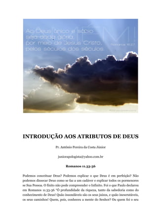 INTRODUÇÃO AOS ATRIBUTOS DE DEUS
Pr. Antônio Pereira da Costa Júnior
juniorapologista@yahoo.com.br
Romanos 11.33-36
Podemos conceituar Deus? Podemos explicar o que Deus é em perfeição? Não
podemos dissecar Deus como se faz a um cadáver e explicar todos os pormenores
se Sua Pessoa. O finito não pode compreender o Infinito. Foi o que Paulo declarou
em Romanos 11.33-36 “Ó profundidade da riqueza, tanto da sabedoria como do
conhecimento de Deus! Quão insondáveis são os seus juízos, e quão inescrutáveis,
os seus caminhos! Quem, pois, conheceu a mente do Senhor? Ou quem foi o seu
 