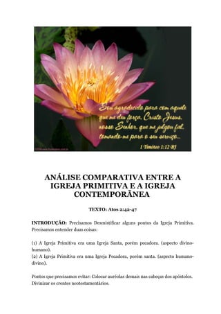 ANÁLISE COMPARATIVA ENTRE A
IGREJA PRIMITIVA E A IGREJA
CONTEMPORÃNEA
TEXTO: Atos 2:42-47
INTRODUÇÃO: Precisamos Desmistificar alguns pontos da Igreja Primitiva.
Precisamos entender duas coisas:
(1) A Igreja Primitiva era uma Igreja Santa, porém pecadora. (aspecto divino-
humano).
(2) A Igreja Primitiva era uma Igreja Pecadora, porém santa. (aspecto humano-
divino).
Pontos que precisamos evitar: Colocar auréolas demais nas cabeças dos apóstolos.
Divinizar os crentes neotestamentários.
 