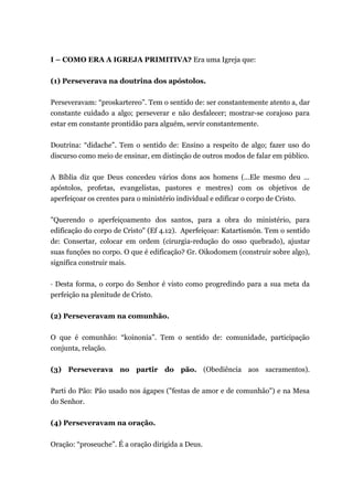 I – COMO ERA A IGREJA PRIMITIVA? Era uma Igreja que:
(1) Perseverava na doutrina dos apóstolos.
Perseveravam: “proskartereo”. Tem o sentido de: ser constantemente atento a, dar
constante cuidado a algo; perseverar e não desfalecer; mostrar-se corajoso para
estar em constante prontidão para alguém, servir constantemente.
Doutrina: “didache”. Tem o sentido de: Ensino a respeito de algo; fazer uso do
discurso como meio de ensinar, em distinção de outros modos de falar em público.
A Bíblia diz que Deus concedeu vários dons aos homens (...Ele mesmo deu ...
apóstolos, profetas, evangelistas, pastores e mestres) com os objetivos de
aperfeiçoar os crentes para o ministério individual e edificar o corpo de Cristo.
"Querendo o aperfeiçoamento dos santos, para a obra do ministério, para
edificação do corpo de Cristo" (Ef 4.12). Aperfeiçoar: Katartismón. Tem o sentido
de: Consertar, colocar em ordem (cirurgia-redução do osso quebrado), ajustar
suas funções no corpo. O que é edificação? Gr. Oikodomem (construir sobre algo),
significa construir mais.
· Desta forma, o corpo do Senhor é visto como progredindo para a sua meta da
perfeição na plenitude de Cristo.
(2) Perseveravam na comunhão.
O que é comunhão: “koinonia”. Tem o sentido de: comunidade, participação
conjunta, relação.
(3) Perseverava no partir do pão. (Obediência aos sacramentos).
Parti do Pão: Pão usado nos ágapes ("festas de amor e de comunhão") e na Mesa
do Senhor.
(4) Perseveravam na oração.
Oração: “proseuche”. É a oração dirigida a Deus.
 