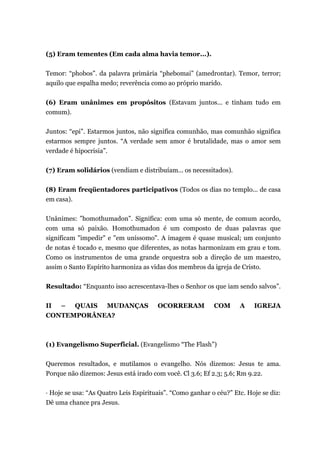 (5) Eram tementes (Em cada alma havia temor...).
Temor: “phobos”. da palavra primária “phebomai” (amedrontar). Temor, terror;
aquilo que espalha medo; reverência como ao próprio marido.
(6) Eram unânimes em propósitos (Estavam juntos... e tinham tudo em
comum).
Juntos: “epi”. Estarmos juntos, não significa comunhão, mas comunhão significa
estarmos sempre juntos. “A verdade sem amor é brutalidade, mas o amor sem
verdade é hipocrisia”.
(7) Eram solidários (vendiam e distribuíam... os necessitados).
(8) Eram freqüentadores participativos (Todos os dias no templo... de casa
em casa).
Unânimes: ”homothumadon”. Significa: com uma só mente, de comum acordo,
com uma só paixão. Homothumadon é um composto de duas palavras que
significam "impedir" e "em uníssomo". A imagem é quase musical; um conjunto
de notas é tocado e, mesmo que diferentes, as notas harmonizam em grau e tom.
Como os instrumentos de uma grande orquestra sob a direção de um maestro,
assim o Santo Espírito harmoniza as vidas dos membros da igreja de Cristo.
Resultado: “Enquanto isso acrescentava-lhes o Senhor os que iam sendo salvos”.
II – QUAIS MUDANÇAS OCORRERAM COM A IGREJA
CONTEMPORÂNEA?
(1) Evangelismo Superficial. (Evangelismo “The Flash”)
Queremos resultados, e mutilamos o evangelho. Nós dizemos: Jesus te ama.
Porque não dizemos: Jesus está irado com você. Cl 3.6; Ef 2.3; 5.6; Rm 9.22.
· Hoje se usa: “As Quatro Leis Espirituais”. “Como ganhar o céu?” Etc. Hoje se diz:
Dê uma chance pra Jesus.
 