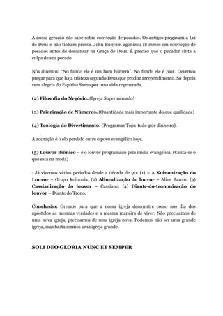A nossa geração não sabe sobre convicção de pecados. Os antigos pregavam a Lei
de Deus e não tinham pressa. John Bunyam agonizou 18 meses em convicção de
pecados antes de descansar na Graça de Deus. É preciso que o pecador sinta a
culpa de seu pecado.
Nós dizemos: “No fundo ele é um bom homem”. No fundo ele é pior. Devemos
pregar para que haja tristeza segundo Deus que produz arrependimento. Só depois
vem alegria do Espírito Santo por uma vida regenerada.
(2) Filosofia do Negócio. (Igreja Supermercado)
(3) Priorização de Números. (Quantidade mais importante do que qualidade)
(4) Teologia do Divertimento. (Programas Topa-tudo-por-dinheiro).
A adoração é o elo perdido entre o povo evangélico hoje.
(5) Louvor Biônico – é o louvor programado pela mídia evangélica. (Canta-se o
que está na moda)
· Já vivemos vários períodos desde a década de 90: (1) – A Koinonização do
Louvor – Grupo Koinonia; (2) Alinealização do louvor – Aline Barros; (3)
Cassianização do louvor – Cassiane; (4) Diante-do-trononização do
louvor – Diante do Trono.
Conclusão: Oremos para que a nossa igreja demonstre como nos dia dos
apóstolos as mesmas verdades e a mesma maneira de viver. Não precisamos de
uma nova igreja, precisamos de uma igreja nova. Podemos não ser uma grande
igreja, mas basta sermos uma igreja grande.
SOLI DEO GLORIA NUNC ET SEMPER
 
