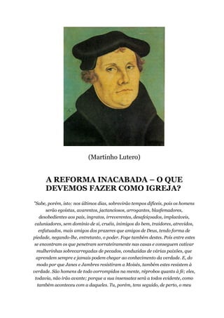 (Martinho Lutero)
A REFORMA INACABADA – O QUE
DEVEMOS FAZER COMO IGREJA?
"Sabe, porém, isto: nos últimos dias, sobrevirão tempos difíceis, pois os homens
serão egoístas, avarentos, jactanciosos, arrogantes, blasfemadores,
desobedientes aos pais, ingratos, irreverentes, desafeiçoados, implacáveis,
caluniadores, sem domínio de si, cruéis, inimigos do bem, traidores, atrevidos,
enfatuados, mais amigos dos prazeres que amigos de Deus, tendo forma de
piedade, negando-lhe, entretanto, o poder. Foge também destes. Pois entre estes
se encontram os que penetram sorrateiramente nas casas e conseguem cativar
mulherinhas sobrecarregadas de pecados, conduzidas de várias paixões, que
aprendem sempre e jamais podem chegar ao conhecimento da verdade. E, do
modo por que Janes e Jambres resistiram a Moisés, também estes resistem à
verdade. São homens de todo corrompidos na mente, réprobos quanto à fé; eles,
todavia, não irão avante; porque a sua insensatez será a todos evidente, como
também aconteceu com a daqueles. Tu, porém, tens seguido, de perto, o meu
 