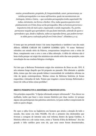 ensino, procedimento, propósito, fé, longanimidade, amor, perseverança, as
minhas perseguições e os meus sofrimentos, quais me aconteceram em
Antioquia, Icônio e Listra, —que variadas perseguições tenho suportado! De
todas, entretanto, me livrou o Senhor. Ora, todos quantos querem viver
piedosamente em Cristo Jesus serão perseguidos. Mas os homens perversos e
impostores irão de mal a pior, enganando e sendo enganados. Tu, porém,
permanece naquilo que aprendeste e de que foste inteirado, sabendo de quem o
aprendeste e que, desde a infância, sabes as sagradas letras, que podem tornar-
te sábio para a salvação pela fé em Cristo Jesus". 2Timóteo 3.1-15
O tema que me pretendo tratar é de suma importância e também é um dos mais
difíceis. HÉBER CARLOS DE CAMPOS LEMBRA QUE: “O nome ‘Reforma’
relembra um estudo sério da Palavra, compromisso inequívoco com o reino de
Deus, rompimento com o erro e com a falsa adoração. A idéia de reforma não é
bem-vinda porque vai exigir dos ministros um estudo sério das suas posições, uma
reavaliação da sua conduta litúrgica e teológica.
Foi isto que a Reforma Protestante exigiu dos ministros de Deus no séc. XVI. E
nós estamos longe daquilo que foi proposto no passado. Não obstante a opinião
deles, temos que dar uma grande ênfase à necessidade de verdadeira reforma na
vida da igreja contemporânea. Muitas coisas da Reforma histórica já foram
esquecidas e deixadas de lado. Temos que resgatar a nossa herança Reformada e
trazer de volta as belas coisas perdidas”.
BREVE PERSPECTIVA HISTÓRICA PROTESTANTE:
Um princípio esquecido: “A Igreja reformada sempre reformando”. Vou chover no
molhado, tenho que fazer o meu resumo histórico por duas razões: (1) porque
alguns não participaram das palestras anteriores, (2) para melhor compreensão de
onde eu quero chegar.
De 1320 a 1384 viveu na Inglaterra um homem que atraiu a atenção de todo o
mundo. Seu nome era João Wicliffe. Foi ele o primeiro dos destemidos que
tiveram a coragem de intentar uma real reforma dentro da Igreja Católica. A
História refere-se a ele varias vezes, como a "Estrela d'Alva da Reforma". Era tão
grande o ódio católico para com ele, que seus ossos foram desenterrados,
 