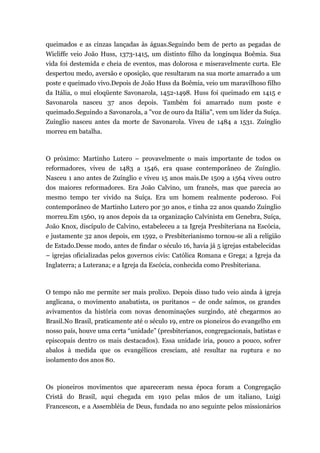 queimados e as cinzas lançadas às águas.Seguindo bem de perto as pegadas de
Wicliffe veio João Huss, 1373-1415, um distinto filho da longínqua Boêmia. Sua
vida foi destemida e cheia de eventos, mas dolorosa e miseravelmente curta. Ele
despertou medo, aversão e oposição, que resultaram na sua morte amarrado a um
poste e queimado vivo.Depois de João Huss da Boêmia, veio um maravilhoso filho
da Itália, o mui eloqüente Savonarola, 1452-1498. Huss foi queimado em 1415 e
Savonarola nasceu 37 anos depois. Também foi amarrado num poste e
queimado.Seguindo a Savonarola, a "voz de ouro da Itália", vem um líder da Suíça.
Zuínglio nasceu antes da morte de Savonarola. Viveu de 1484 a 1531. Zuínglio
morreu em batalha.
O próximo: Martinho Lutero – provavelmente o mais importante de todos os
reformadores, viveu de 1483 a 1546, era quase contemporâneo de Zuínglio.
Nasceu 1 ano antes de Zuínglio e viveu 15 anos mais.De 1509 a 1564 viveu outro
dos maiores reformadores. Era João Calvino, um francês, mas que parecia ao
mesmo tempo ter vivido na Suíça. Era um homem realmente poderoso. Foi
contemporâneo de Martinho Lutero por 30 anos, e tinha 22 anos quando Zuínglio
morreu.Em 1560, 19 anos depois da 1a organização Calvinista em Genebra, Suíça,
João Knox, discípulo de Calvino, estabeleceu a 1a Igreja Presbiteriana na Escócia,
e justamente 32 anos depois, em 1592, o Presbiterianismo tornou-se ali a religião
de Estado.Desse modo, antes de findar o século 16, havia já 5 igrejas estabelecidas
– igrejas oficializadas pelos governos civis: Católica Romana e Grega; a Igreja da
Inglaterra; a Luterana; e a Igreja da Escócia, conhecida como Presbiteriana.
O tempo não me permite ser mais prolixo. Depois disso tudo veio ainda à igreja
anglicana, o movimento anabatista, os puritanos – de onde saímos, os grandes
avivamentos da história com novas denominações surgindo, até chegarmos ao
Brasil.No Brasil, praticamente até o século 19, entre os pioneiros do evangelho em
nosso país, houve uma certa “unidade” (presbiterianos, congregacionais, batistas e
episcopais dentro os mais destacados). Essa unidade iria, pouco a pouco, sofrer
abalos à medida que os evangélicos cresciam, até resultar na ruptura e no
isolamento dos anos 80.
Os pioneiros movimentos que apareceram nessa época foram a Congregação
Cristã do Brasil, aqui chegada em 1910 pelas mãos de um italiano, Luigi
Francescon, e a Assembléia de Deus, fundada no ano seguinte pelos missionários
 