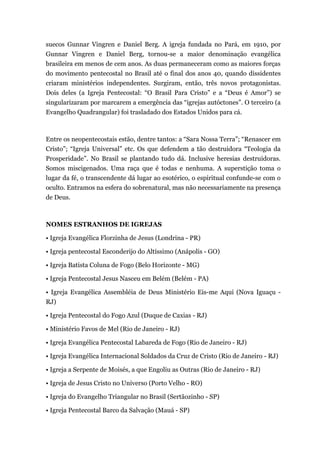 suecos Gunnar Vingren e Daniel Berg. A igreja fundada no Pará, em 1910, por
Gunnar Vingren e Daniel Berg, tornou-se a maior denominação evangélica
brasileira em menos de cem anos. As duas permaneceram como as maiores forças
do movimento pentecostal no Brasil até o final dos anos 40, quando dissidentes
criaram ministérios independentes. Surgiram, então, três novos protagonistas.
Dois deles (a Igreja Pentecostal: “O Brasil Para Cristo” e a “Deus é Amor”) se
singularizaram por marcarem a emergência das “igrejas autóctones”. O terceiro (a
Evangelho Quadrangular) foi trasladado dos Estados Unidos para cá.
Entre os neopentecostais estão, dentre tantos: a “Sara Nossa Terra”; “Renascer em
Cristo”; “Igreja Universal” etc. Os que defendem a tão destruidora “Teologia da
Prosperidade”. No Brasil se plantando tudo dá. Inclusive heresias destruidoras.
Somos miscigenados. Uma raça que é todas e nenhuma. A superstição toma o
lugar da fé, o transcendente dá lugar ao esotérico, o espiritual confunde-se com o
oculto. Entramos na esfera do sobrenatural, mas não necessariamente na presença
de Deus.
NOMES ESTRANHOS DE IGREJAS
• Igreja Evangélica Florzinha de Jesus (Londrina - PR)
• Igreja pentecostal Esconderijo do Altíssimo (Anápolis - GO)
• Igreja Batista Coluna de Fogo (Belo Horizonte - MG)
• Igreja Pentecostal Jesus Nasceu em Belém (Belém - PA)
• Igreja Evangélica Assembléia de Deus Ministério Eis-me Aqui (Nova Iguaçu -
RJ)
• Igreja Pentecostal do Fogo Azul (Duque de Caxias - RJ)
• Ministério Favos de Mel (Rio de Janeiro - RJ)
• Igreja Evangélica Pentecostal Labareda de Fogo (Rio de Janeiro - RJ)
• Igreja Evangélica Internacional Soldados da Cruz de Cristo (Rio de Janeiro - RJ)
• Igreja a Serpente de Moisés, a que Engoliu as Outras (Rio de Janeiro - RJ)
• Igreja de Jesus Cristo no Universo (Porto Velho - RO)
• Igreja do Evangelho Triangular no Brasil (Sertãozinho - SP)
• Igreja Pentecostal Barco da Salvação (Mauá - SP)
 