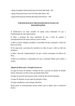 • Igreja Evangélica Pentecostal Cuspe de Cristo (São Paulo - SP)
• Igreja Pentecostal Jesus Vem Você Fica (São Paulo - SP)
• Igreja Pentecostal da Profecia Revelada (João Pessoa – PB)
PARADIGMAS QUE PRECISAMOS REAVALIAR NAS
DENOMINAÇÕES:
a) Evidencia-se ser mais membro da igreja como instituição do que a
transformação de vida (regeneração).
b) Mais a presença dos dons espirituais do que o fruto do espírito e
conseqüentemente há muito carisma e pouco caráter.
c) Mais os sinais, milagres, prodígios e maravilhas do que a pregação e ensino da
Palavra de Deus.
d) Se exige mais a presença dos membros no culto, do que o culto na vida dos
membros.
e) Mais a diversão “pulpitocêntrica” do que o ensino sistemático da Palavra de
Deus.
f) Mais aos modismos e superstições do que a exortação bíblica para mudar o
caráter.
Alguém já disse que o Templo tornou-se:
a) Lugar de busca de bênçãos e brindes do que a procura do doador de bênção
(Deus). Pensamos em Deus como um grande Papai Noel.
b) Lugar de encontro dos homens (clube social) do que local de adoração.
c) Lugar de idolatria, do que lugar de adoração a Deus.
d) Lugar semelhante a uma estação rodoviária.
Muita gente se movimentando, porém muitos nem se olham nem se conhecem
direito.
 