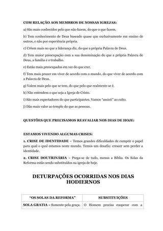 COM RELAÇÃO AOS MEMBROS DE NOSSAS IGREJAS:
a) São mais conhecidos pelo que não fazem, do que o que fazem.
b) Tem conhecimento de Deus baseado quase que exclusivamente em ensino de
outros, e não por experiência própria.
c) Crêem mais no que a liderança diz, do que a própria Palavra de Deus.
d) Tem maior preocupação com a sua denominação do que a própria Palavra de
Deus, a família e o trabalho.
e) Estão mais preocupados em ver do que crer.
f) Tem mais prazer em viver de acordo com o mundo, do que viver de acordo com
a Palavra de Deus.
g) Valem mais pelo que se tem, do que pelo que realmente se é.
h) Não entendem o que seja a Igreja de Cristo.
i) São mais espectadores do que participantes. Vamos “assisti” ao culto.
j) Dão mais valor ao templo do que as pessoas.
QUESTÕES QUE PRECISAMOS REAVALIAR NOS DIAS DE HOJE:
ESTAMOS VIVENDO ALGUMAS CRISES:
1. CRISE DE IDENTIDADE – Temos grandes dificuldades de cumprir o papel
para qual o qual estamos neste mundo. Temos um desafio: crescer sem perder a
identidade.
2. CRISE DOUTRINÁRIA – Prega-se de tudo, menos a Bíblia. Os Solas da
Reforma estão sendo substituídos na igreja de hoje.
DETURPAÇÕES OCORRIDAS NOS DIAS
HODIERNOS
“OS SOLAS DA REFORMA” SUBSTITUIÇÕES
SOLA GRATIA = Somente pela graça. O Homem precisa cooperar com a
 