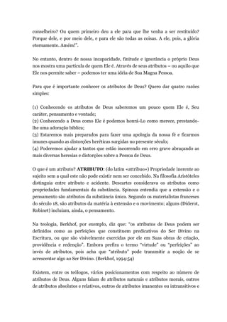 conselheiro? Ou quem primeiro deu a ele para que lhe venha a ser restituído?
Porque dele, e por meio dele, e para ele são todas as coisas. A ele, pois, a glória
eternamente. Amém!”.
No entanto, dentro de nossa incapacidade, finitude e ignorância o próprio Deus
nos mostra uma partícula de quem Ele é. Através de seus atributos – ou aquilo que
Ele nos permite saber – podemos ter uma idéia de Sua Magna Pessoa.
Para que é importante conhecer os atributos de Deus? Quero dar quatro razões
simples:
(1) Conhecendo os atributos de Deus saberemos um pouco quem Ele é, Seu
caráter, pensamento e vontade;
(2) Conhecendo a Deus como Ele é podemos honrá-Lo como merece, prestando-
lhe uma adoração bíblica;
(3) Estaremos mais preparados para fazer uma apologia da nossa fé e ficarmos
imunes quando as distorções heréticas surgidas no presente século;
(4) Poderemos ajudar a tantos que estão incorrendo em erro grave abraçando as
mais diversas heresias e distorções sobre a Pessoa de Deus.
O que é um atributo? ATRIBUTO: (do latim «attribuo») Propriedade inerente ao
sujeito sem a qual este não pode existir nem ser concebido. Na filosofia Aristóteles
distinguia entre atributo e acidente. Descartes considerava os atributos como
propriedades fundamentais da substância. Spinoza entendia que a extensão e o
pensamento são atributos da substância única. Segundo os materialistas franceses
do século 18, são atributos da matéria à extensão e o movimento; alguns (Diderot,
Robinet) incluíam, ainda, o pensamento.
Na teologia, Berkhof, por exemplo, diz que: “os atributos de Deus podem ser
definidos como as perfeições que constituem predicativos do Ser Divino na
Escritura, ou que são visivelmente exercidas por ele em Suas obras de criação,
providência e redenção”. Embora prefira o termo “virtude” ou “perfeições” ao
invés de atributos, pois acha que “atributo” pode transmitir a noção de se
acrescentar algo ao Ser Divino. (Berkhof, 1994:54)
Existem, entre os teólogos, vários posicionamentos com respeito ao número de
atributos de Deus. Alguns falam de atributos naturais e atributos morais, outros
de atributos absolutos e relativos, outros de atributos imanentes ou intransitivos e
 