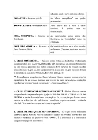 salvação. Você é salvo pelo seu esforço.
SOLA FIDE = Somente pela fé. As “obras evangélicas” nas igrejas
pentecostais.
SOLUS CRISTUS = Somente Cristo. Jesus Cristo não é mais o único
caminho. É preciso crer na
denominação.
SOLA SCRIPTURA = Somente as
Escrituras.
As experiências estão acima das
Escrituras. As “profetadas” estão em
evidência.
SOLI DEO GLORIA = Somente a
Deus damos a Glória.
Os holofotes devem estar direcionados
ao homem (Pastores, cantores, crentes
etc).
3. CRISE MINISTERIAL – Pastores sendo feitos aos borbotões e totalmente
despreparados. UM DADO ALARMANTE: 95% das igrejas americanas têm menos
de 100 pessoas presentes nos cultos semanais; 80% pararam de crescer ou estão
em declínio; de 3.500 a 4.000 igrejas morrem a cada ano e 1.500 pastores deixam
o ministério a cada mês. (Ultimato, Nov-Dez, 2005, p. 18)
“A demanda gera o suprimento. Os ouvintes convidam e moldam os seus próprios
pregadores. Se as pessoas desejam um bezerro de ouro para adorar, o ministro
‘que fabrica bezerros’ logo é encontrado” – John MacArthur Jr.
4. CRISE EXISTENCIAL COMO PRAXIS CRISTÃ - Muitos líderes e crentes
em geral estão esquecendo que a igreja é o SAL DA TERRA e TERRA e LUZ DO
MUNDO, e estão deixando levar pelo espírito de corrupção que domina neste
mundo. se a doutrina não inclui amor , humildade e quebrantamento , então ela
não é sã. “A ortodoxia é compatível com a ortopraxia”.
5. CRISE DE DESIQUILIBRIO ESPIRITUAL - É o que ocorre realmente
dentro da Igreja Avivada. Pessoas dançando, fazendo-se profetas, e outro indo aos
montes e tentando se promover com "DONS". É o emocional e o sensacional
ocupando espaço em nosso meio.
 