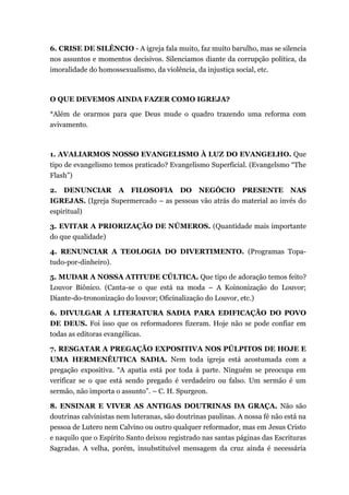 6. CRISE DE SILÊNCIO - A igreja fala muito, faz muito barulho, mas se silencia
nos assuntos e momentos decisivos. Silenciamos diante da corrupção política, da
imoralidade do homossexualismo, da violência, da injustiça social, etc.
O QUE DEVEMOS AINDA FAZER COMO IGREJA?
*Além de orarmos para que Deus mude o quadro trazendo uma reforma com
avivamento.
1. AVALIARMOS NOSSO EVANGELISMO À LUZ DO EVANGELHO. Que
tipo de evangelismo temos praticado? Evangelismo Superficial. (Evangelsmo “The
Flash”)
2. DENUNCIAR A FILOSOFIA DO NEGÓCIO PRESENTE NAS
IGREJAS. (Igreja Supermercado – as pessoas vão atrás do material ao invés do
espiritual)
3. EVITAR A PRIORIZAÇÃO DE NÚMEROS. (Quantidade mais importante
do que qualidade)
4. RENUNCIAR A TEOLOGIA DO DIVERTIMENTO. (Programas Topa-
tudo-por-dinheiro).
5. MUDAR A NOSSA ATITUDE CÚLTICA. Que tipo de adoração temos feito?
Louvor Biônico. (Canta-se o que está na moda – A Koinonização do Louvor;
Diante-do-trononização do louvor; Oficinalização do Louvor, etc.)
6. DIVULGAR A LITERATURA SADIA PARA EDIFICAÇÃO DO POVO
DE DEUS. Foi isso que os reformadores fizeram. Hoje não se pode confiar em
todas as editoras evangélicas.
7. RESGATAR A PREGAÇÃO EXPOSITIVA NOS PÚLPITOS DE HOJE E
UMA HERMENÊUTICA SADIA. Nem toda igreja está acostumada com a
pregação expositiva. “A apatia está por toda à parte. Ninguém se preocupa em
verificar se o que está sendo pregado é verdadeiro ou falso. Um sermão é um
sermão, não importa o assunto”. – C. H. Spurgeon.
8. ENSINAR E VIVER AS ANTIGAS DOUTRINAS DA GRAÇA. Não são
doutrinas calvinistas nem luteranas, são doutrinas paulinas. A nossa fé não está na
pessoa de Lutero nem Calvino ou outro qualquer reformador, mas em Jesus Cristo
e naquilo que o Espírito Santo deixou registrado nas santas páginas das Escrituras
Sagradas. A velha, porém, insubstituível mensagem da cruz ainda é necessária
 