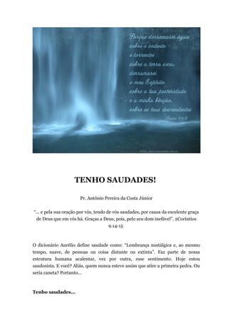 TENHO SAUDADES!
Pr. Antônio Pereira da Costa Júnior
“... e pela sua oração por vós, tendo de vós saudades, por causa da excelente graça
de Deus que em vós há. Graças a Deus, pois, pelo seu dom inefável”. 2Coríntios
9.14-15
O dicionário Aurélio define saudade como: “Lembrança nostálgica e, ao mesmo
tempo, suave, de pessoas ou coisa distante ou extinta”. Faz parte de nossa
estrutura humana acalentar, vez por outra, esse sentimento. Hoje estou
saudosista. E você? Aliás, quem nunca esteve assim que atire a primeira pedra. Ou
seria caneta? Portanto...
Tenho saudades...
 