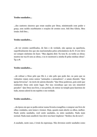 Tenho saudades...
...dos cantores sinceros que eram usados por Deus, ministrando com poder e
graça, sem cachês exorbitantes e ovações de crentes ocos. Soli Deo Glória. Meu
irmão: Soli Deo...
Tenho saudades...
...de ver crentes santificados, de fato e de verdade, não apenas na aparência,
superficialmente dos que são marionetados pelos articuladores da fé. O crer deve
ser sempre sinônimo do fazer. “Mas alguém dirá: Tu tens fé, eu tenho as obras;
mostra-me tua fé sem as obras, e eu te mostrarei a minha fé pelas minhas obras”.
Tg 2.18.
Tenho saudades...
...de cultuar a Deus pelo que Ele é, e não pelo que pode dar, ou para que os
visitantes vejam como somos “animados e animadores”, e saiam dizendo: “Que
igreja fervorosa”. Ao invés de saírem dizendo: “Que Deus poderoso, pois senti que
realmente Deus está neste lugar. Por isso reconheço que sou um miserável
pecador”. Que Deus nos livre, e nos perdoe, de entrar no templo para fazermos de
tudo, menos adorá-lo em espírito e em verdade.
Tenho saudades...
...da época em que se podia entrar numa livraria evangélica e comprar um livro de
olhos vendados, sem temor e tremor. Hoje, quanto mais aberto os olhos, melhor.
Paulo sentiu saudades, você sente saudades, eu sinto saudades. Nada mais
normal. Nada mais saudável. Isso deve nos fazer implorar: “Senhor, faz de novo”.
A saudade, neste caso, é irmã da esperança. Não devemos sentir saudades como
 