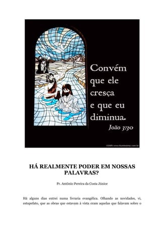 HÁ REALMENTE PODER EM NOSSAS
PALAVRAS?
Pr. Antônio Pereira da Costa Júnior
Há alguns dias entrei numa livraria evangélica. Olhando as novidades, vi,
estupefato, que as obras que estavam à vista eram aquelas que falavam sobre o
 