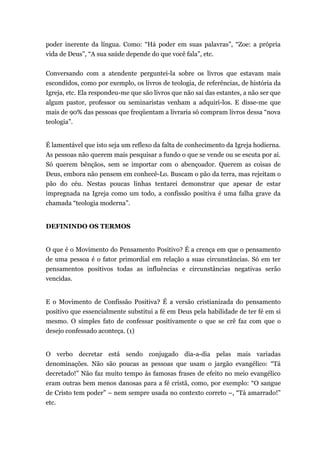 poder inerente da língua. Como: “Há poder em suas palavras”, “Zoe: a própria
vida de Deus”, “A sua saúde depende do que você fala”, etc.
Conversando com a atendente perguntei-la sobre os livros que estavam mais
escondidos, como por exemplo, os livros de teologia, de referências, de história da
Igreja, etc. Ela respondeu-me que são livros que não sai das estantes, a não ser que
algum pastor, professor ou seminaristas venham a adquiri-los. E disse-me que
mais de 90% das pessoas que freqüentam a livraria só compram livros dessa “nova
teologia”.
É lamentável que isto seja um reflexo da falta de conhecimento da Igreja hodierna.
As pessoas não querem mais pesquisar a fundo o que se vende ou se escuta por ai.
Só querem bênçãos, sem se importar com o abençoador. Querem as coisas de
Deus, embora não pensem em conhecê-Lo. Buscam o pão da terra, mas rejeitam o
pão do céu. Nestas poucas linhas tentarei demonstrar que apesar de estar
impregnada na Igreja como um todo, a confissão positiva é uma falha grave da
chamada “teologia moderna”.
DEFININDO OS TERMOS
O que é o Movimento do Pensamento Positivo? É a crença em que o pensamento
de uma pessoa é o fator primordial em relação a suas circunstâncias. Só em ter
pensamentos positivos todas as influências e circunstâncias negativas serão
vencidas.
E o Movimento de Confissão Positiva? É a versão cristianizada do pensamento
positivo que essencialmente substitui a fé em Deus pela habilidade de ter fé em si
mesmo. O simples fato de confessar positivamente o que se crê faz com que o
desejo confessado aconteça. (1)
O verbo decretar está sendo conjugado dia-a-dia pelas mais variadas
denominações. Não são poucas as pessoas que usam o jargão evangélico: “Tá
decretado!” Não faz muito tempo às famosas frases de efeito no meio evangélico
eram outras bem menos danosas para a fé cristã, como, por exemplo: “O sangue
de Cristo tem poder” – nem sempre usada no contexto correto –, “Tá amarrado!”
etc.
 