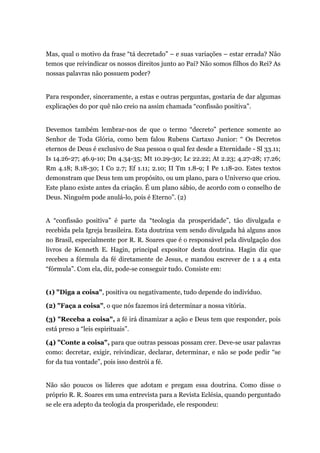 Mas, qual o motivo da frase “tá decretado” – e suas variações – estar errada? Não
temos que reivindicar os nossos direitos junto ao Pai? Não somos filhos do Rei? As
nossas palavras não possuem poder?
Para responder, sinceramente, a estas e outras perguntas, gostaria de dar algumas
explicações do por quê não creio na assim chamada “confissão positiva”.
Devemos também lembrar-nos de que o termo “decreto” pertence somente ao
Senhor de Toda Glória, como bem falou Rubens Cartaxo Junior: “ Os Decretos
eternos de Deus é exclusivo de Sua pessoa o qual fez desde a Eternidade - Sl 33.11;
Is 14.26-27; 46.9-10; Dn 4.34-35; Mt 10.29-30; Lc 22.22; At 2.23; 4.27-28; 17.26;
Rm 4.18; 8.18-30; I Co 2.7; Ef 1.11; 2.10; II Tm 1.8-9; I Pe 1.18-20. Estes textos
demonstram que Deus tem um propósito, ou um plano, para o Universo que criou.
Este plano existe antes da criação. É um plano sábio, de acordo com o conselho de
Deus. Ninguém pode anulá-lo, pois é Eterno”. (2)
A “confissão positiva” é parte da “teologia da prosperidade”, tão divulgada e
recebida pela Igreja brasileira. Esta doutrina vem sendo divulgada há alguns anos
no Brasil, especialmente por R. R. Soares que é o responsável pela divulgação dos
livros de Kenneth E. Hagin, principal expositor desta doutrina. Hagin diz que
recebeu a fórmula da fé diretamente de Jesus, e mandou escrever de 1 a 4 esta
“fórmula”. Com ela, diz, pode-se conseguir tudo. Consiste em:
(1) "Diga a coisa", positiva ou negativamente, tudo depende do indivíduo.
(2) "Faça a coisa", o que nós fazemos irá determinar a nossa vitória.
(3) "Receba a coisa", a fé irá dinamizar a ação e Deus tem que responder, pois
está preso a “leis espirituais”.
(4) "Conte a coisa", para que outras pessoas possam crer. Deve-se usar palavras
como: decretar, exigir, reivindicar, declarar, determinar, e não se pode pedir “se
for da tua vontade”, pois isso destrói a fé.
Não são poucos os líderes que adotam e pregam essa doutrina. Como disse o
próprio R. R. Soares em uma entrevista para a Revista Eclésia, quando perguntado
se ele era adepto da teologia da prosperidade, ele respondeu:
 