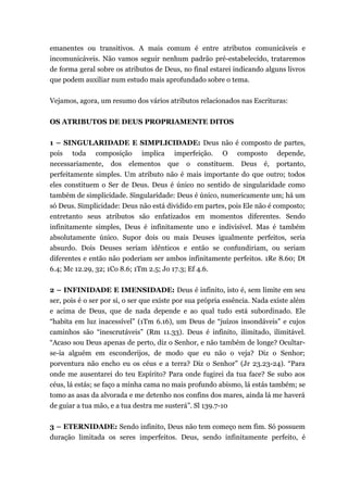 emanentes ou transitivos. A mais comum é entre atributos comunicáveis e
incomunicáveis. Não vamos seguir nenhum padrão pré-estabelecido, trataremos
de forma geral sobre os atributos de Deus, no final estarei indicando alguns livros
que podem auxiliar num estudo mais aprofundado sobre o tema.
Vejamos, agora, um resumo dos vários atributos relacionados nas Escrituras:
OS ATRIBUTOS DE DEUS PROPRIAMENTE DITOS
1 – SINGULARIDADE E SIMPLICIDADE: Deus não é composto de partes,
pois toda composição implica imperfeição. O composto depende,
necessariamente, dos elementos que o constituem. Deus é, portanto,
perfeitamente simples. Um atributo não é mais importante do que outro; todos
eles constituem o Ser de Deus. Deus é único no sentido de singularidade como
também de simplicidade. Singularidade: Deus é único, numericamente um; há um
só Deus. Simplicidade: Deus não está dividido em partes, pois Ele não é composto;
entretanto seus atributos são enfatizados em momentos diferentes. Sendo
infinitamente simples, Deus é infinitamente uno e indivisível. Mas é também
absolutamente único. Supor dois ou mais Deuses igualmente perfeitos, seria
absurdo. Dois Deuses seriam idênticos e então se confundiriam, ou seriam
diferentes e então não poderiam ser ambos infinitamente perfeitos. 1Re 8.60; Dt
6.4; Mc 12.29, 32; 1Co 8.6; 1Tm 2.5; Jo 17.3; Ef 4.6.
2 – INFINIDADE E IMENSIDADE: Deus é infinito, isto é, sem limite em seu
ser, pois é o ser por si, o ser que existe por sua própria essência. Nada existe além
e acima de Deus, que de nada depende e ao qual tudo está subordinado. Ele
“habita em luz inacessível” (1Tm 6.16), um Deus de “juízos insondáveis” e cujos
caminhos são “inescrutáveis” (Rm 11.33). Deus é infinito, ilimitado, ilimitável.
“Acaso sou Deus apenas de perto, diz o Senhor, e não também de longe? Ocultar-
se-ia alguém em esconderijos, de modo que eu não o veja? Diz o Senhor;
porventura não encho eu os céus e a terra? Diz o Senhor” (Jr 23.23-24). “Para
onde me ausentarei do teu Espírito? Para onde fugirei da tua face? Se subo aos
céus, lá estás; se faço a minha cama no mais profundo abismo, lá estás também; se
tomo as asas da alvorada e me detenho nos confins dos mares, ainda lá me haverá
de guiar a tua mão, e a tua destra me susterá”. Sl 139.7-10
3 – ETERNIDADE: Sendo infinito, Deus não tem começo nem fim. Só possuem
duração limitada os seres imperfeitos. Deus, sendo infinitamente perfeito, é
 