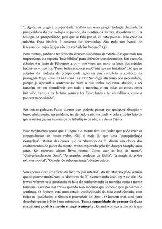 “...Agora, eu prego a prosperidade. Prefiro mil vezes pregar teologia chamada da
prosperidade do que teologia do pecado, da mentira, da derrota, do sofrimento... A
teologia da prosperidade, pelo que se fala por aí, eu bato palmas. Não creio na
miséria. Essa história é conversa de derrotados. São tudo um bando de
fracassados, cujas igrejas são um verdadeiro fracasso”. (3)
Para muitos, ganhar e ter dinheiro viraram sinônimos de vitória. E o que mais nos
impressiona é a suposta “base bíblica” para defender seus devaneios. Um exemplo
clássico é o texto de Filipenses 4:13 – que virou um moto na boca dos cristãos
hodiernos – que diz: “Posso todas as coisas em Cristo que me fortalece” . Só que os
adeptos da teologia da prosperidade ignoram por completo o contexto da
passagem. Veja o que diz os versos 11 e 12: “Não digo isto como por necessidade,
porque já aprendi a contentar-me com o que tenho. Sei estar abatido, e sei
também ter em abundância; em toda a maneira, e em todas as coisas estou
instruído, tanto a ter fartura, como a ter fome; tanto a ter abundância, como a
padecer necessidade”.
Em outras palavras Paulo diz-nos que poderia passar por qualquer situação –
fome, abatimento, necessidade, ter de tudo e não ter nada – pelo simples fato de
que a sua força, em momentos de tribulação ou não, era Jesus Cristo.
Esse movimento pensa que a língua e a mente têm um poder que pode criar as
circunstâncias ao nosso redor. Não é mais do que uma “parapsicologia
evangélica”. Muitas das coisas que os “doutores da fé” dizem são clones dos
ensinamentos do poder da mente, muito explorado pelo Dr. Joseph Murphy anos
atrás. Ele escreveu alguns livros como: “Como usar as leis da mente”,
“Conversando com Deus”, “As grandes verdades da Bíblia”, “A magia do poder
extra-sensorial”, “O poder do subconsciente”, dentre outros.
Vou apenas citar um trecho do livro “A paz interior”, do Dr. Murphy para vermos
que se parece muito com os “doutores da fé”. Comentando João 1:5-7 ele diz: “As
trevas referem-se à ignorância ou falta de conhecimento da maneira como a mente
funciona. Estamos nas trevas quando não sabemos que somos o que pensamos e
sentimos. O homem está num estado condicionado do Não-condicionado, com
todas as qualidades, atributos e potenciais de Deus . O homem está aqui para
descobrir quem é. Não é um autônomo. Tem a capacidade de pensar de duas
maneiras: positivamente e negativamente . Quando começa a descobrir que
 