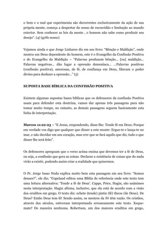 o bem e o mal que experimenta são decorrentes exclusivamente da ação de sua
própria mente, começa a despertar do senso de escravidão e limitação ao mundo
exterior. Sem conhecer as leis da mente , o homem não sabe como produzir seu
desejo”. (4) (grifo nosso)
Vejamos ainda o que Jorge Linhares diz em seu livro: “Bênção e Maldição”, onde
mostra um Deus dependente do homem, este é o Evangelho da Confissão Positiva
e do Evangelho da Maldição – “Palavras produzem bênção... [ou] maldição...
Palavras negativas... dão lugar a opressão demoníaca... ...Palavras positivas
(confissão positiva), amorosas, de fé, de confiança em Deus, liberam o poder
divino para desfazer a opressão...” (5)
SUPOSTA BASE BÍBLICA DA CONFISSÃO POSITIVA
Existem algumas supostas bases bíblicas que os defensores da confissão Positiva
usam para defender esta doutrina, vamos dar apenas três passagens para não
tomar muito tempo, no entanto, as demais passagens seguem basicamente esta
linha de interpretação.
Marcos 11:22-23 – “E Jesus, respondendo, disse-lhe: Tende fé em Deus; Porque
em verdade vos digo que qualquer que disser a este monte: Ergue-te e lança-te no
mar, e não duvidar em seu coração, mas crer que se fará aquilo que diz, tudo o que
disser lhe será feito”.
Os defensores apregoam que o verso acima ensina que devemos ter a fé de Deus,
ou seja, a confissão que gera as coisas. Declarar a existência de coisas que do nada
virão a existir, podendo assim criar a realidade que quisermos.
O Pr. Jorge Issao Noda explica muito bem esta passagem em seu livro: “Somos
deuses?”, ele diz; “Copeland editou uma Bíblia de referência onde este texto tem
uma leitura alternativa: ‘Tende a fé de Deus'. Capps, Price, Hagin, são unânimes
nesta interpretação. Hagin afirma, inclusive, que ela está de acordo com a visão
dos eruditos em grego. O texto diz: echete (tende) pistin (fé) theou (de Deus). De
Deus? Então Deus tem fé! Sendo assim, os mestres da Fé têm razão. Os cristãos,
através dos séculos, estiveram interpretando erroneamente este texto. Xeque-
mate? De maneira nenhuma. Robertson, um dos maiores eruditos em grego,
 