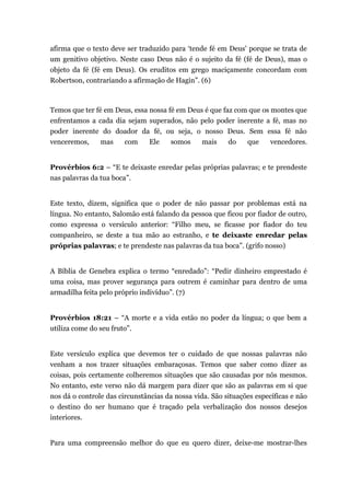 afirma que o texto deve ser traduzido para ‘tende fé em Deus' porque se trata de
um genitivo objetivo. Neste caso Deus não é o sujeito da fé (fé de Deus), mas o
objeto da fé (fé em Deus). Os eruditos em grego maciçamente concordam com
Robertson, contrariando a afirmação de Hagin”. (6)
Temos que ter fé em Deus, essa nossa fé em Deus é que faz com que os montes que
enfrentamos a cada dia sejam superados, não pelo poder inerente a fé, mas no
poder inerente do doador da fé, ou seja, o nosso Deus. Sem essa fé não
venceremos, mas com Ele somos mais do que vencedores.
Provérbios 6:2 – “E te deixaste enredar pelas próprias palavras; e te prendeste
nas palavras da tua boca”.
Este texto, dizem, significa que o poder de não passar por problemas está na
língua. No entanto, Salomão está falando da pessoa que ficou por fiador de outro,
como expressa o versículo anterior: “Filho meu, se ficasse por fiador do teu
companheiro, se deste a tua mão ao estranho, e te deixaste enredar pelas
próprias palavras; e te prendeste nas palavras da tua boca”. (grifo nosso)
A Bíblia de Genebra explica o termo “enredado”: “Pedir dinheiro emprestado é
uma coisa, mas prover segurança para outrem é caminhar para dentro de uma
armadilha feita pelo próprio indivíduo”. (7)
Provérbios 18:21 – “A morte e a vida estão no poder da língua; o que bem a
utiliza come do seu fruto”.
Este versículo explica que devemos ter o cuidado de que nossas palavras não
venham a nos trazer situações embaraçosas. Temos que saber como dizer as
coisas, pois certamente colheremos situações que são causadas por nós mesmos.
No entanto, este verso não dá margem para dizer que são as palavras em si que
nos dá o controle das circunstâncias da nossa vida. São situações específicas e não
o destino do ser humano que é traçado pela verbalização dos nossos desejos
interiores.
Para uma compreensão melhor do que eu quero dizer, deixe-me mostrar-lhes
 