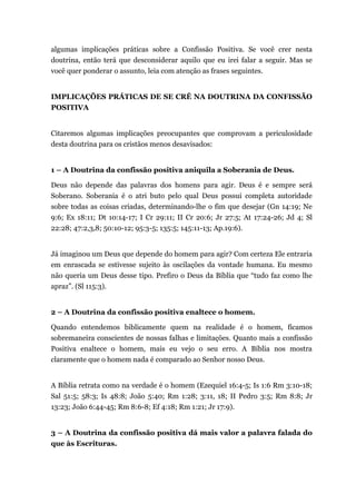 algumas implicações práticas sobre a Confissão Positiva. Se você crer nesta
doutrina, então terá que desconsiderar aquilo que eu irei falar a seguir. Mas se
você quer ponderar o assunto, leia com atenção as frases seguintes.
IMPLICAÇÕES PRÁTICAS DE SE CRÊ NA DOUTRINA DA CONFISSÃO
POSITIVA
Citaremos algumas implicações preocupantes que comprovam a periculosidade
desta doutrina para os cristãos menos desavisados:
1 – A Doutrina da confissão positiva aniquila a Soberania de Deus.
Deus não depende das palavras dos homens para agir. Deus é e sempre será
Soberano. Soberania é o atri buto pelo qual Deus possui completa autoridade
sobre todas as coisas criadas, determinando-lhe o fim que desejar (Gn 14:19; Ne
9:6; Ex 18:11; Dt 10:14-17; I Cr 29:11; II Cr 20:6; Jr 27:5; At 17:24-26; Jd 4; Sl
22:28; 47:2,3,8; 50:10-12; 95:3-5; 135:5; 145:11-13; Ap.19:6).
Já imaginou um Deus que depende do homem para agir? Com certeza Ele entraria
em enrascada se estivesse sujeito às oscilações da vontade humana. Eu mesmo
não queria um Deus desse tipo. Prefiro o Deus da Bíblia que “tudo faz como lhe
apraz”. (Sl 115:3).
2 – A Doutrina da confissão positiva enaltece o homem.
Quando entendemos biblicamente quem na realidade é o homem, ficamos
sobremaneira conscientes de nossas falhas e limitações. Quanto mais a confissão
Positiva enaltece o homem, mais eu vejo o seu erro. A Bíblia nos mostra
claramente que o homem nada é comparado ao Senhor nosso Deus.
A Bíblia retrata como na verdade é o homem (Ezequiel 16:4-5; Is 1:6 Rm 3:10-18;
Sal 51:5; 58:3; Is 48:8; João 5:40; Rm 1:28; 3:11, 18; II Pedro 3:5; Rm 8:8; Jr
13:23; João 6:44-45; Rm 8:6-8; Ef 4:18; Rm 1:21; Jr 17:9).
3 – A Doutrina da confissão positiva dá mais valor a palavra falada do
que às Escrituras.
 