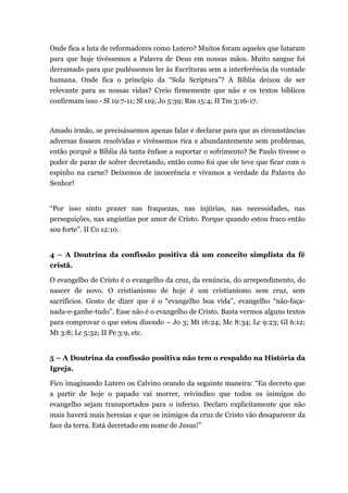 Onde fica a luta de reformadores como Lutero? Muitos foram aqueles que lutaram
para que hoje tivéssemos a Palavra de Deus em nossas mãos. Muito sangue foi
derramado para que pudéssemos ler às Escrituras sem a interferência da vontade
humana. Onde fica o princípio da “Sola Scriptura”? A Bíblia deixou de ser
relevante para as nossas vidas? Creio firmemente que não e os textos bíblicos
confirmam isso - Sl 19:7-11; Sl 119; Jo 5:39; Rm 15:4; II Tm 3:16-17.
Amado irmão, se precisássemos apenas falar e declarar para que as circunstâncias
adversas fossem resolvidas e vivêssemos rica e abundantemente sem problemas,
então porquê a Bíblia dá tanta ênfase a suportar o sofrimento? Se Paulo tivesse o
poder de parar de sofrer decretando, então como foi que ele teve que ficar com o
espinho na carne? Deixemos de incoerência e vivamos a verdade da Palavra do
Senhor!
“Por isso sinto prazer nas fraquezas, nas injúrias, nas necessidades, nas
perseguições, nas angústias por amor de Cristo. Porque quando estou fraco então
sou forte”. II Co 12:10.
4 – A Doutrina da confissão positiva dá um conceito simplista da fé
cristã.
O evangelho de Cristo é o evangelho da cruz, da renúncia, do arrependimento, do
nascer de novo. O cristianismo de hoje é um cristianismo sem cruz, sem
sacrifícios. Gosto de dizer que é o “evangelho boa vida”, evangelho “não-faça-
nada-e-ganhe-tudo”. Esse não é o evangelho de Cristo. Basta vermos alguns textos
para comprovar o que estou dizendo – Jo 3; Mt 16:24; Mc 8:34; Lc 9:23; Gl 6:12;
Mt 3:8; Lc 5:32; II Pe 3:9, etc.
5 – A Doutrina da confissão positiva não tem o respaldo na História da
Igreja.
Fico imaginando Lutero ou Calvino orando da seguinte maneira: “Eu decreto que
a partir de hoje o papado vai morrer, reivindico que todos os inimigos do
evangelho sejam transportados para o inferno. Declaro explicitamente que não
mais haverá mais heresias e que os inimigos da cruz de Cristo vão desaparecer da
face da terra. Está decretado em nome de Jesus!”
 