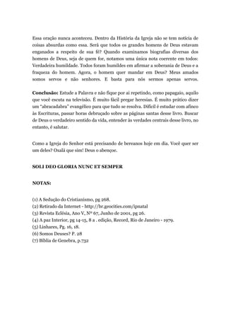 Essa oração nunca aconteceu. Dentro da História da Igreja não se tem notícia de
coisas absurdas como essa. Será que todos os grandes homens de Deus estavam
enganados a respeito de sua fé? Quando examinamos biografias diversas dos
homens de Deus, seja de quem for, notamos uma única nota coerente em todos:
Verdadeira humildade. Todos foram humildes em afirmar a soberania de Deus e a
fraqueza do homem. Agora, o homem quer mandar em Deus? Meus amados
somos servos e não senhores. E basta para nós sermos apenas servos.
Conclusão: Estude a Palavra e não fique por ai repetindo, como papagaio, aquilo
que você escuta na televisão. É muito fácil pregar heresias. É muito prático dizer
um “abracadabra” evangélico para que tudo se resolva. Difícil é estudar com afinco
às Escrituras, passar horas debruçado sobre as páginas santas desse livro. Buscar
de Deus o verdadeiro sentido da vida, entender às verdades centrais desse livro, no
entanto, é salutar.
Como a Igreja do Senhor está precisando de bereanos hoje em dia. Você quer ser
um deles? Oxalá que sim! Deus o abençoe.
SOLI DEO GLORIA NUNC ET SEMPER
NOTAS:
(1) A Sedução do Cristianismo, pg 268.
(2) Retirado da Internet - http://br.geocities.com/ipnatal
(3) Revista Eclésia, Ano V, Nº 67, Junho de 2001, pg 26.
(4) A paz Interior, pg 14-15, 8 a . edição, Record, Rio de Janeiro - 1979.
(5) Linhares, Pg. 16, 18.
(6) Somos Deuses? P. 28
(7) Bíblia de Genebra, p.732
 