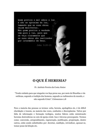 O QUE É HERESIA?
Pr. Antônio Pereira da Costa Júnior
“Tende cuidado para que ninguém vos faça presa sua, por meio de filosofias e vãs
sutilezas, segundo a tradição dos homens, segundo os rudimentos do mundo, e
não segundo Cristo”. Colossenses 2.8
Para a maioria das pessoas os termos: seita, heresia, apologética etc, é de difícil
elucidação e trazem, na maioria das vezes, confusões e discrepâncias. Talvez por
falta de informação e formação teológica, muitos líderes estão ministrando
heresias destruidoras no seio da igreja cristã. Isso é deveras preocupante. Termos
como: conversão, arrependimento, regeneração, justificação, propiciação, dentre
outros, estão sendo substituídos por: decretar, maldição, reivindicar, apossar-se,
tomar posse da bênção etc.
 