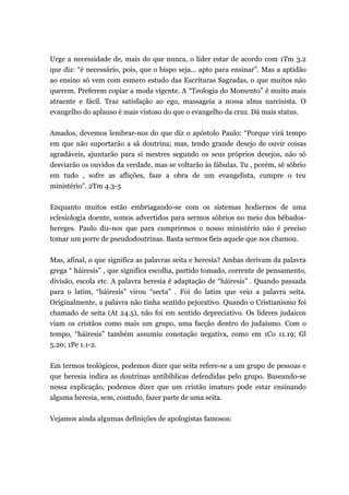 Urge a necessidade de, mais do que nunca, o líder estar de acordo com 1Tm 3.2
que diz: “é necessário, pois, que o bispo seja... apto para ensinar”. Mas a aptidão
ao ensino só vem com esmero estudo das Escrituras Sagradas, o que muitos não
querem. Preferem copiar a moda vigente. A “Teologia do Momento” é muito mais
atraente e fácil. Traz satisfação ao ego, massageia a nossa alma narcisista. O
evangelho do aplauso é mais vistoso do que o evangelho da cruz. Dá mais status.
Amados, devemos lembrar-nos do que diz o apóstolo Paulo: “Porque virá tempo
em que não suportarão a sã doutrina; mas, tendo grande desejo de ouvir coisas
agradáveis, ajuntarão para si mestres segundo os seus próprios desejos, não só
desviarão os ouvidos da verdade, mas se voltarão às fábulas. Tu , porém, sê sóbrio
em tudo , sofre as aflições, faze a obra de um evangelista, cumpre o teu
ministério”. 2Tm 4.3-5
Enquanto muitos estão embriagando-se com os sistemas hodiernos de uma
eclesiologia doente, somos advertidos para sermos sóbrios no meio dos bêbados-
hereges. Paulo diz-nos que para cumprirmos o nosso ministério não é preciso
tomar um porre de pseudodoutrinas. Basta sermos fieis aquele que nos chamou.
Mas, afinal, o que significa as palavras seita e heresia? Ambas derivam da palavra
grega “ háiresis” , que significa escolha, partido tomado, corrente de pensamento,
divisão, escola etc. A palavra heresia é adaptação de “háiresis” . Quando passada
para o latim, “háiresis” virou “secta” . Foi do latim que veio a palavra seita.
Originalmente, a palavra não tinha sentido pejorativo. Quando o Cristianismo foi
chamado de seita (At 24.5), não foi em sentido depreciativo. Os líderes judaicos
viam os cristãos como mais um grupo, uma facção dentro do judaísmo. Com o
tempo, “háiresis” também assumiu conotação negativa, como em 1Co 11.19; Gl
5.20; 1Pe 1.1-2.
Em termos teológicos, podemos dizer que seita refere-se a um grupo de pessoas e
que heresia indica as doutrinas antibíblicas defendidas pelo grupo. Baseando-se
nessa explicação, podemos dizer que um cristão imaturo pode estar ensinando
alguma heresia, sem, contudo, fazer parte de uma seita.
Vejamos ainda algumas definições de apologistas famosos:
 