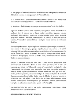 1ª “um grupo de indivíduos reunidos em torno de uma interpretação errônea da
Bíblia, feita por uma ou mais pessoas”. Dr. Walter Martin.
2ª “é uma perversão, uma distorção do Cristianismo bíblico e/ou a rejeição dos
ensinos históricos da Igreja Cristã”. Josh McDoweell e Don Stewart.
3ª “Qualquer religião tida por heterodoxa ou mesmo espúria”. J. K. Van Baalen.
A palavra doutrina vem do latim “doctrina”, que significa ensino. Referindo-se a
qualquer tipo de ensino ou a algum ensino específico. Algumas pessoas
confundem doutrina com a questão de usos e costumes. Alguns falam: “a minha
igreja tem doutrina”. Quando, possivelmente, lá existam na realidade muitas
heresias. O verdadeiro ensino bíblico e teológico é que constitui a verdadeira
doutrina.
Apologia significa defesa. Algumas pessoas fazem apologia às drogas, ao crime etc,
mas dentro da heresiologia, apologia significa fazer uma defesa da fé cristã
ortodoxa. Defender a igreja contra ensinos de demônios e de homens cujo deus é o
ventre. É defender a fé que “de uma vez por todas foi entregue aos santos”. (Jd 3).
O trabalho do apologista é difícil e, muitas vezes, incompreendido até mesmo
dentro de sua denominação.
Quando o apóstolo Pedro nos pede para “...estar sempre preparados para
responder com mansidão e temor a todo aquele que vos pedir a razão da
esperança que há em vós” (1Pe 3.15); a palavra “responder”, é apologia. Ou seja,
Pedro nos diz que devemos estar preparados para fazer uma defesa segura de
nossa fé. Como alguém que está sendo acusado em um júri. Será que todos nós,
líderes, ovelhas e pastores, temos esta condição de sermos apologistas da fé cristã?
Ou estamos descendo de ladeira abaixo rumo às falácias de homens incautos e
arrogantes, que “não sabem o que dizem sem as coisas sobre as quais fazem
ousadas asseverações?” Pois são pessoas que “resistem à verdade, sendo homens
corruptos de entendimento e réprobos quanto à fé”. 2Tm 3.8b.
Que Deus nos dê a Sua graça, e nos ajude. Parafraseando Lutero: que a nossa
mente esteja cativa à palavra de Deus.
SOLI DEO GLORIA NUNC ET SEMPER
 