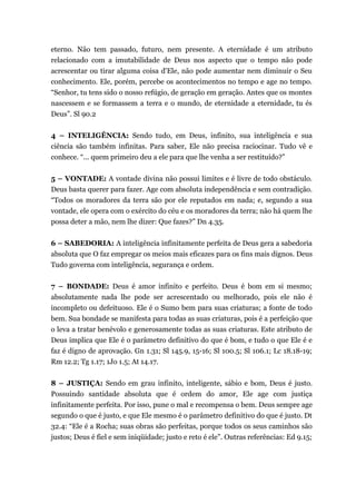 eterno. Não tem passado, futuro, nem presente. A eternidade é um atributo
relacionado com a imutabilidade de Deus nos aspecto que o tempo não pode
acrescentar ou tirar alguma coisa d'Ele, não pode aumentar nem diminuir o Seu
conhecimento. Ele, porém, percebe os acontecimentos no tempo e age no tempo.
“Senhor, tu tens sido o nosso refúgio, de geração em geração. Antes que os montes
nascessem e se formassem a terra e o mundo, de eternidade a eternidade, tu és
Deus”. Sl 90.2
4 – INTELIGÊNCIA: Sendo tudo, em Deus, infinito, sua inteligência e sua
ciência são também infinitas. Para saber, Ele não precisa raciocinar. Tudo vê e
conhece. “... quem primeiro deu a ele para que lhe venha a ser restituído?”
5 – VONTADE: A vontade divina não possui limites e é livre de todo obstáculo.
Deus basta querer para fazer. Age com absoluta independência e sem contradição.
“Todos os moradores da terra são por ele reputados em nada; e, segundo a sua
vontade, ele opera com o exército do céu e os moradores da terra; não há quem lhe
possa deter a mão, nem lhe dizer: Que fazes?” Dn 4.35.
6 – SABEDORIA: A inteligência infinitamente perfeita de Deus gera a sabedoria
absoluta que O faz empregar os meios mais eficazes para os fins mais dignos. Deus
Tudo governa com inteligência, segurança e ordem.
7 – BONDADE: Deus é amor infinito e perfeito. Deus é bom em si mesmo;
absolutamente nada lhe pode ser acrescentado ou melhorado, pois ele não é
incompleto ou defeituoso. Ele é o Sumo bem para suas criaturas; a fonte de todo
bem. Sua bondade se manifesta para todas as suas criaturas, pois é a perfeição que
o leva a tratar benévolo e generosamente todas as suas criaturas. Este atributo de
Deus implica que Ele é o parâmetro definitivo do que é bom, e tudo o que Ele é e
faz é digno de aprovação. Gn 1.31; Sl 145.9, 15-16; Sl 100.5; Sl 106.1; Lc 18.18-19;
Rm 12.2; Tg 1.17; 1Jo 1.5; At 14.17.
8 – JUSTIÇA: Sendo em grau infinito, inteligente, sábio e bom, Deus é justo.
Possuindo santidade absoluta que é ordem do amor, Ele age com justiça
infinitamente perfeita. Por isso, pune o mal e recompensa o bem. Deus sempre age
segundo o que é justo, e que Ele mesmo é o parâmetro definitivo do que é justo. Dt
32.4: “Ele é a Rocha; suas obras são perfeitas, porque todos os seus caminhos são
justos; Deus é fiel e sem iniqüidade; justo e reto é ele”. Outras referências: Ed 9.15;
 