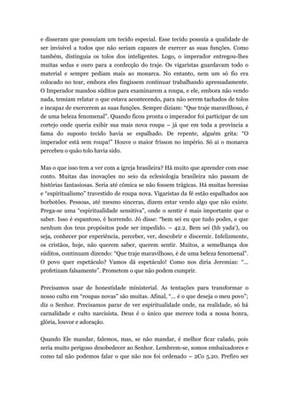 e disseram que possuíam um tecido especial. Esse tecido possuía a qualidade de
ser invisível a todos que não seriam capazes de exercer as suas funções. Como
também, distinguia os tolos dos inteligentes. Logo, o imperador entregou-lhes
muitas sedas e ouro para a confecção do traje. Os vigaristas guardavam todo o
material e sempre pediam mais ao monarca. No entanto, nem um só fio era
colocado no tear, embora eles fingissem continuar trabalhando apressadamente.
O Imperador mandou súditos para examinarem a roupa, e ele, embora não vendo
nada, temiam relatar o que estava acontecendo, para não serem tachados de tolos
e incapaz de exercerem as suas funções. Sempre diziam: “Que traje maravilhoso, é
de uma beleza fenomenal”. Quando ficou pronta o imperador foi participar de um
cortejo onde queria exibir sua mais nova roupa – já que em toda a província a
fama do suposto tecido havia se espalhado. De repente, alguém grita: “O
imperador está sem roupa!” Houve o maior frisson no império. Só ai o monarca
percebeu o quão tolo havia sido.
Mas o que isso tem a ver com a igreja brasileira? Há muito que aprender com esse
conto. Muitas das inovações no seio da eclesiologia brasileira não passam de
histórias fantasiosas. Seria até cômica se não fossem trágicas. Há muitas heresias
e “espiritualismo” travestido de roupa nova. Vigaristas da fé estão espalhados aos
borbotões. Pessoas, até mesmo sinceras, dizem estar vendo algo que não existe.
Prega-se uma “espiritualidade sensitiva”, onde o sentir é mais importante que o
saber. Isso é espantoso, é horrendo. Jó disse: “bem sei eu que tudo podes, e que
nenhum dos teus propósitos pode ser impedido. – 42.2. Bem sei (hb yada‘), ou
seja, conhecer por experiência, perceber, ver, descobrir e discernir. Infelizmente,
os cristãos, hoje, não querem saber, querem sentir. Muitos, a semelhança dos
súditos, continuam dizendo: “Que traje maravilhoso, é de uma beleza fenomenal”.
O povo quer espetáculo? Vamos dá espetáculo! Como nos diria Jeremias: “...
profetizam falsamente”. Prometem o que não podem cumprir.
Precisamos usar de honestidade ministerial. As tentações para transformar o
nosso culto em “roupas novas” são muitas. Afinal, “... é o que deseja o meu povo”;
diz o Senhor. Precisamos parar de ver espiritualidade onde, na realidade, só há
carnalidade e culto narcisista. Deus é o único que merece toda a nossa honra,
glória, louvor e adoração.
Quando Ele mandar, falemos, mas, se não mandar, é melhor ficar calado, pois
seria muito perigoso desobedecer ao Senhor. Lembrem-se, somos embaixadores e
como tal não podemos falar o que não nos foi ordenado – 2Co 5.20. Prefiro ser
 