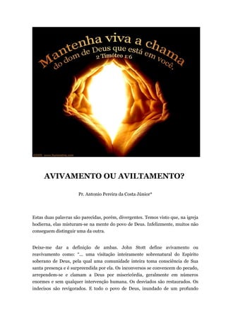 AVIVAMENTO OU AVILTAMENTO?
Pr. Antonio Pereira da Costa Júnior*
Estas duas palavras são parecidas, porém, divergentes. Temos visto que, na igreja
hodierna, elas misturam-se na mente do povo de Deus. Infelizmente, muitos não
conseguem distinguir uma da outra.
Deixe-me dar a definição de ambas. John Stott define avivamento ou
reavivamento como: “... uma visitação inteiramente sobrenatural do Espírito
soberano de Deus, pela qual uma comunidade inteira toma consciência de Sua
santa presença e é surpreendida por ela. Os inconversos se convencem do pecado,
arrependem-se e clamam a Deus por misericórdia, geralmente em números
enormes e sem qualquer intervenção humana. Os desviados são restaurados. Os
indecisos são revigorados. E todo o povo de Deus, inundado de um profundo
 