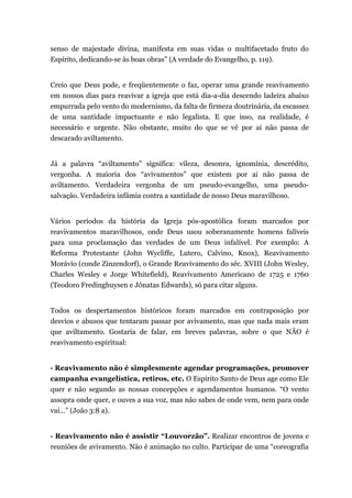 senso de majestade divina, manifesta em suas vidas o multifacetado fruto do
Espírito, dedicando-se às boas obras” (A verdade do Evangelho, p. 119).
Creio que Deus pode, e freqüentemente o faz, operar uma grande reavivamento
em nossos dias para reavivar a igreja que está dia-a-dia descendo ladeira abaixo
empurrada pelo vento do modernismo, da falta de firmeza doutrinária, da escassez
de uma santidade impactuante e não legalista. E que isso, na realidade, é
necessário e urgente. Não obstante, muito do que se vê por ai não passa de
descarado aviltamento.
Já a palavra “aviltamento” significa: vileza, desonra, ignomínia, descrédito,
vergonha. A maioria dos “avivamentos” que existem por ai não passa de
aviltamento. Verdadeira vergonha de um pseudo-evangelho, uma pseudo-
salvação. Verdadeira infâmia contra a santidade de nosso Deus maravilhoso.
Vários períodos da história da Igreja pós-apostólica foram marcados por
reavivamentos maravilhosos, onde Deus usou soberanamente homens falíveis
para uma proclamação das verdades de um Deus infalível. Por exemplo: A
Reforma Protestante (John Wycliffe, Lutero, Calvino, Knox), Reavivamento
Morávio (conde Zinzendorf), o Grande Reavivamento do séc. XVIII (John Wesley,
Charles Wesley e Jorge Whitefield), Reavivamento Americano de 1725 e 1760
(Teodoro Fredinghuysen e Jônatas Edwards), só para citar alguns.
Todos os despertamentos históricos foram marcados em contraposição por
desvios e abusos que tentaram passar por avivamento, mas que nada mais eram
que aviltamento. Gostaria de falar, em breves palavras, sobre o que NÃO é
reavivamento espiritual:
· Reavivamento não é simplesmente agendar programações, promover
campanha evangelística, retiros, etc. O Espírito Santo de Deus age como Ele
quer e não segundo as nossas concepções e agendamentos humanos. “O vento
assopra onde quer, e ouves a sua voz, mas não sabes de onde vem, nem para onde
vai...” (João 3:8 a).
· Reavivamento não é assistir “Louvorzão”. Realizar encontros de jovens e
reuniões de avivamento. Não é animação no culto. Participar de uma “coreografia
 