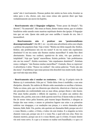 santa” não é reavivamento. Pessoas podem dar amém na hora certa, levantar as
mãos para o céu, chorar, cair, mas essas coisas não querem dizer que haja
verdadeiramente um mover do Espírito.
· Reavivamento não é linguajar religioso. “Tome posse da bênção”; “Eu
decreto”; “Ta amarrado”. São essas as frases, dentre tantas outras, que os cristãos
brasileiros estão usando como mantras espirituais dentro das igrejas. O linguajar
tem que ser este. Quem não anda por essa cartilha é taxado de cru. Isto é
inconcebível.
. Reavivamento não é praticar um “pentecostalismo
descompromissado”. Em Mt 7. 22 – 23 está uma advertência séria com relação
a práticas tão populares hoje. Veja o texto: “Muitos me dirão naquele dia: Senhor,
Senhor, não profetizamos nós em teu nome? E em teu nome não expulsamos
demônios? E em teu nome não fizemos muitas maravilhas? E então lhes direi
abertamente: Nunca vos conheci; apartai-vos de mim, vós que praticais a
iniqüidade”. Veja que “igreja” maravilhosa. Existia profecia: “não profetizamos
nós em teu nome?”. Existia exorcismo: “não expulsamos demônios?”. Existiam
curas e milagres: “não fizemos muitas maravilhas?”. Contudo, Deus os reprovou!
A advertência é séria: “Nunca vos conheci”. Em outras palavras: “Vocês não são
dos meus”. O problema é que essas pessoas irão descobrir isso muito tarde. Espero
que você não seja uma delas.
· Reavivamento não é mudar os costumes. – Mt 23. O próprio texto de
Mateus 23 é contundente. Fala por si. “Então falou Jesus à multidão, e aos seus
discípulos, dizendo: Na cadeira de Moisés estão assentados os escribas e fariseus.
Todas as coisas, pois, que vos disserem que observeis, observai-as e fazei-as; mas
não procedais em conformidade com as suas obras, porque dizem e não fazem;
Pois atam fardos pesados e difíceis de suportar, e os põem aos ombros dos
homens; eles, porém, nem com o dedo querem movê-los; E fazem todas as obras a
fim de serem vistos pelos homens; pois trazem largos filactérios, e alargam as
franjas das suas vestes, e amam os primeiros lugares nas ceias e as primeiras
cadeiras nas sinagogas, e as saudações nas praças, e o serem chamados pelos
homens; Rabi, Rabi. Vós, porém, não queirais ser chamados Rabi, porque um só é
o vosso Mestre, a saber, o Cristo, e todos vós sois irmãos. E a ninguém na terra
chameis vosso pai, porque um só é o vosso Pai, o qual está nos céus. Nem vos
chameis mestres, porque um só é o vosso Mestre, que é o Cristo. O maior dentre
vós será vosso servo. E o que a si mesmo se exaltar será humilhado; e o que a si
 