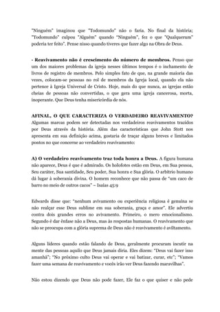 "Ninguém" imaginou que "Todomundo" não o faria. No final da história;
"Todomundo" culpou "Alguém" quando “Ninguém", fez o que "Qualquerum"
poderia ter feito”. Pense nisso quando tiveres que fazer algo na Obra de Deus.
· Reavivamento não é crescimento do número de membros. Penso que
um dos maiores problemas da igreja nesses últimos tempos é o inchamento de
livros de registro de membros. Pelo simples fato de que, na grande maioria das
vezes, colocam-se pessoas no rol de membros da Igreja local, quando ela não
pertence à Igreja Universal de Cristo. Hoje, mais do que nunca, as igrejas estão
cheias de pessoas não convertidas, o que gera uma igreja cancerosa, morta,
inoperante. Que Deus tenha misericórdia de nós.
AFINAL, O QUE CARACTERIZA O VERDADEIRO REAVIVAMENTO?
Algumas marcas podem ser detectadas nos verdadeiros reavivamentos trazidos
por Deus através da história. Além das características que John Stott nos
apresenta em sua definição acima, gostaria de traçar alguns breves e limitados
pontos no que concerne ao verdadeiro reavivamento:
A) O verdadeiro reavivamento traz toda honra a Deus. A figura humana
não aparece, Deus é que é admirado. Os holofotes estão em Deus, em Sua pessoa,
Seu caráter, Sua santidade, Seu poder, Sua honra e Sua glória. O arbítrio humano
dá lugar à soberania divina. O homem reconhece que não passa de “um caco de
barro no meio de outros cacos” – Isaías 45:9
Edwards disse que: “nenhum avivamento ou experiência religiosa é genuína se
não realçar esse Deus sublime em sua soberania, graça e amor”. Ele advertiu
contra dois grandes erros no avivamento. Primeiro, o mero emocionalismo.
Segundo é dar ênfase não a Deus, mas às respostas humanas. O reavivamento que
não se preocupa com a glória suprema de Deus não é reavivamento é aviltamento.
Alguns líderes quando estão falando de Deus, geralmente procuram incutir na
mente das pessoas aquilo que Deus jamais diria. Eles dizem: “Deus vai fazer isso
amanhã”; “No próximo culto Deus vai operar e vai batizar, curar, etc”; “Vamos
fazer uma semana de reavivamento e vocês irão ver Deus fazendo maravilhas”.
Não estou dizendo que Deus não pode fazer, Ele faz o que quiser e não pede
 