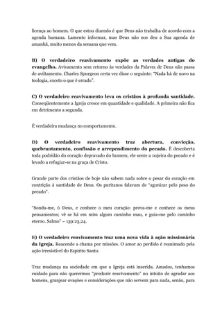 licença ao homem. O que estou dizendo é que Deus não trabalha de acordo com a
agenda humana. Lamento informar, mas Deus não nos deu a Sua agenda de
amanhã, muito menos da semana que vem.
B) O verdadeiro reavivamento expõe as verdades antigas do
evangelho. Avivamento sem retorno às verdades da Palavra de Deus não passa
de aviltamento. Charles Spurgeon certa vez disse o seguinte: “Nada há de novo na
teologia, exceto o que é errado”.
C) O verdadeiro reavivamento leva os cristãos à profunda santidade.
Conseqüentemente a Igreja cresce em quantidade e qualidade. A primeira não fica
em detrimento a segunda.
É verdadeira mudança no comportamento.
D) O verdadeiro reavivamento traz abertura, convicção,
quebrantamento, confissão e arrependimento do pecado. É descoberta
toda podridão do coração depravado do homem, ele sente a nojeira do pecado e é
levado a refugiar-se na graça de Cristo.
Grande parte dos cristãos de hoje não sabem nada sobre o pesar do coração em
contrição à santidade de Deus. Os puritanos falavam de “agonizar pelo peso do
pecado".
“Sonda-me, ó Deus, e conhece o meu coração: prova-me e conhece os meus
pensamentos; vê se há em mim algum caminho mau, e guia-me pelo caminho
eterno. Salmo” – 139:23,24.
E) O verdadeiro reavivamento traz uma nova vida à ação missionária
da Igreja. Reacende a chama por missões. O amor ao perdido é reanimado pela
ação irresistível do Espírito Santo.
Traz mudança na sociedade em que a Igreja está inserida. Amados, tenhamos
cuidado para não querermos “produzir reavivamento” no intuito de agradar aos
homens, granjear ovações e considerações que não servem para nada, senão, para
 
