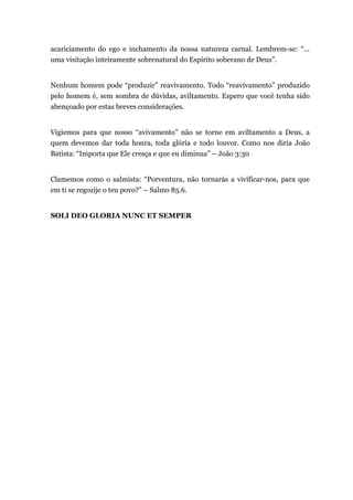 acariciamento do ego e inchamento da nossa natureza carnal. Lembrem-se: “...
uma visitação inteiramente sobrenatural do Espírito soberano de Deus”.
Nenhum homem pode “produzir” reavivamento. Todo “reavivamento” produzido
pelo homem é, sem sombra de dúvidas, aviltamento. Espero que você tenha sido
abençoado por estas breves considerações.
Vigiemos para que nosso “avivamento” não se torne em aviltamento a Deus, a
quem devemos dar toda honra, toda glória e todo louvor. Como nos diria João
Batista: “Importa que Ele cresça e que eu diminua” – João 3:30
Clamemos como o salmista: “Porventura, não tornarás a vivificar-nos, para que
em ti se regozije o teu povo?” – Salmo 85.6.
SOLI DEO GLORIA NUNC ET SEMPER
 