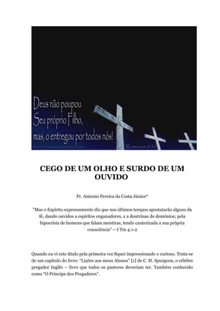 CEGO DE UM OLHO E SURDO DE UM
OUVIDO
Pr. Antonio Pereira da Costa Júnior*
"Mas o Espírito expressamente diz que nos últimos tempos apostatarão alguns da
fé, dando ouvidos a espíritos enganadores, e a doutrinas de demônios; pela
hipocrisia de homens que falam mentiras, tendo cauterizada a sua própria
consciência" – I Tm 4:1-2
Quando eu vi este título pela primeira vez fiquei impressionado e curioso. Trata-se
de um capítulo do livro: “Lições aos meus Alunos” [1] de C. H. Spurgeon, o célebre
pregador Inglês – livro que todos os pastores deveriam ter. Também conhecido
como “O Príncipe dos Pregadores”.
 