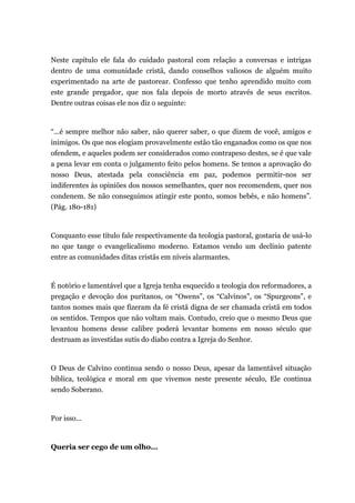 Neste capítulo ele fala do cuidado pastoral com relação a conversas e intrigas
dentro de uma comunidade cristã, dando conselhos valiosos de alguém muito
experimentado na arte de pastorear. Confesso que tenho aprendido muito com
este grande pregador, que nos fala depois de morto através de seus escritos.
Dentre outras coisas ele nos diz o seguinte:
“...é sempre melhor não saber, não querer saber, o que dizem de você, amigos e
inimigos. Os que nos elogiam provavelmente estão tão enganados como os que nos
ofendem, e aqueles podem ser considerados como contrapeso destes, se é que vale
a pena levar em conta o julgamento feito pelos homens. Se temos a aprovação do
nosso Deus, atestada pela consciência em paz, podemos permitir-nos ser
indiferentes às opiniões dos nossos semelhantes, quer nos recomendem, quer nos
condenem. Se não conseguimos atingir este ponto, somos bebês, e não homens”.
(Pág. 180-181)
Conquanto esse título fale respectivamente da teologia pastoral, gostaria de usá-lo
no que tange o evangelicalismo moderno. Estamos vendo um declínio patente
entre as comunidades ditas cristãs em níveis alarmantes.
É notório e lamentável que a Igreja tenha esquecido a teologia dos reformadores, a
pregação e devoção dos puritanos, os “Owens”, os “Calvinos”, os “Spurgeons”, e
tantos nomes mais que fizeram da fé cristã digna de ser chamada cristã em todos
os sentidos. Tempos que não voltam mais. Contudo, creio que o mesmo Deus que
levantou homens desse calibre poderá levantar homens em nosso século que
destruam as investidas sutis do diabo contra a Igreja do Senhor.
O Deus de Calvino continua sendo o nosso Deus, apesar da lamentável situação
bíblica, teológica e moral em que vivemos neste presente século, Ele continua
sendo Soberano.
Por isso...
Queria ser cego de um olho...
 
